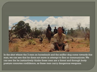 In the shot where the 3 men on horseback and the sniffer dog come towards this
man, we can see that he does not move in attempt to flee or communicate. We
can see the he instinctively thinks these men are a threat and through body
posture connotes confidence, as these men carry dangerous weapons.
 