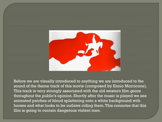 Before we are visually introduced to anything we are introduced to the
sound of the theme track of this movie (composed by Ennio Morricone).
This track is very strongly associated with the old western film genre
throughout the public’s opinion. Shortly after the music is played we see
animated patches of blood splattering onto a white background with
horses and what looks to be outlaws riding them. This connotes that this
film is going to contain dangerous violent men.
 