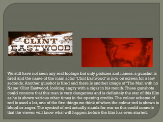 We still have not seen any real footage but only pictures and names, a gunshot is
fired and the name of the main actor ‘Clint Eastwood’ is now on screen for a few
seconds. Another gunshot is fired and there is another image of ‘The Man with no
Name’ Clint Eastwood, looking angry with a cigar in his mouth. These gunshots
could connote that this man is very dangerous and is definitely the star of this film
as he is shown various other times in the opening credits. The colour scheme of
red is used a lot, one of the first things we think of when the colour red is shown is
blood or anger. The symbol of red actually stands for war so this could connote
that the viewer will know what will happen before the film has even started.
 