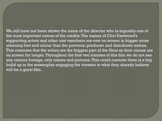 We still have not been shown the name of the director who is arguably one of
the most important names of the credits. The names of Clint Eastwood’s
supporting actors and other cast members are now on screen in bigger more
alarming font and colour than the previous, producer and distributer names.
This connotes that the actors are the biggest part of the films as their names are
on screen for longer. Throughout the first two minutes of this film we do not see
any camera footage, only names and pictures. This could connote there is a big
build up to the screenplay engaging the viewers to what they already believe
will be a great film.
 