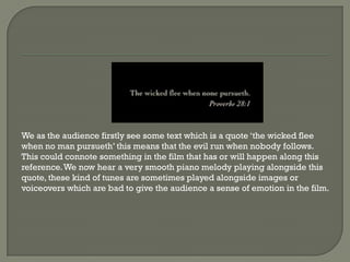 We as the audience firstly see some text which is a quote ‘the wicked flee
when no man pursueth’ this means that the evil run when nobody follows.
This could connote something in the film that has or will happen along this
reference. We now hear a very smooth piano melody playing alongside this
quote, these kind of tunes are sometimes played alongside images or
voiceovers which are bad to give the audience a sense of emotion in the film.
 