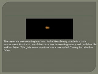 The camera is now zooming in to what looks like a blurry candle in a dark
environment. A voice of one of the characters is narrating a story to do with her life
and her father. This girl’s voice mentions how a man called Cheney had shot her
father.
 