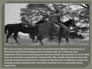We now see three characters in shot all arrived from different directions as if
they have planned something secret and have split up to become less
suspicious. They are all carrying guns and then hustle up and ride out of the field
they are currently in towards the nearest town. We usually associate horses with
cowboy/outlaws and the first two minutes of this film are no different as they are
looking around checking their not being watched and are generally acting
suspicious.
 