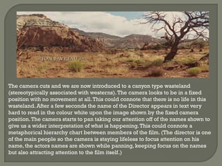 The camera cuts and we are now introduced to a canyon type wasteland
(stereotypically associated with westerns). The camera looks to be in a fixed
position with no movement at all. This could connote that there is no life in this
wasteland. After a few seconds the name of the Director appears in text very
hard to read in the colour white upon the image shown by the fixed camera
position. The camera starts to pan taking our attention off of the names shown to
give us a wider interpretation of what is happening. This could connote a
metaphorical hierarchy chart between members of the film. (The director is one
of the main people so the camera is staying lifeless to focus attention on his
name, the actors names are shown while panning, keeping focus on the names
but also attracting attention to the film itself.)
 