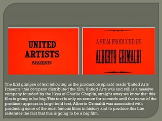 The first glimpse of text (showing us the production splash) reads ‘United Arts
Presents’ this company distributed the film. Untied Arts was and still is a massive
company founded by the likes of Charlie Chaplin, straight away we know that this
film is going to be big. This text is only on screen for seconds until the name of the
producer appears in large bold text, Alberto Grimaldi was associated with
producing some of the most famous films in history and to produce this film
reiterates the fact that this is going to be a big film.
 