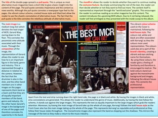 The title of the double page spread is a pull quote. This is unique as most
alternative music magazines have a short title to give a basic insight into the
content of the page. The pull quote connotes importance and the content as
news worthy. Although the pull quote connotes a newspaper type feel to the
pages, the vibrant colour scheme, cracked house style and tilted text allow the
reader to see the chaotic connotation of alternative music. The fact that the
pull quote is the title connotes the rebellious attitude of alternative music.
The standfirst allows the reader to decide whether they want to continue reading
the exclusive feature. By simply summarising the rest of the text, the reader can
then decide whether or not they want to find out more. The content itself is
represented as important through the “world exclusive” graphic. This encourages
the reader to continue reading as no other magazine has this content. The
content introduces the upcoming MCR album. Due to it not being released, the
reader will feel privileged as they presented with the inside scoop to the album.
The main image is a
medium long shot which
denotes the lead singer
of MCR, Gerard Way,
staring down to the
floor. This connotes the
pessimistic emo attitude
associated with their
music. Through the
composition of the
image, the
representation of Gerard
allows the reader to see
how he is an important
figure in the band, genre
and industry. This is
represented through is
distance in relation to
the camera. However,
the fact that the
drummer is also in the
shot, and the other band
members are in other
images on the pages
represents them band as
a team and that they are
all equally important
members of the band,
genre and industry. On
the other hand, Gerard’s
image is the background
of one of the pages and
therefore connotes his
superiority in the band.
Apart from the text and strip running down the right hand side, the page is in black and white. By having the images in black and white,
emo connotations are generated. This allows the reader to understand the genre of music. Additionally, by having the text follow the
scheme, it stands out against the large images. This represents the text as equally important to the large images which grab the readers
attention. Moreover, by having the main image of Gerard take up the whole of one page, Kerrang! follows the bold house style as the
Front Cover also has the main image taking up the whole of the page. This represents Kerrang! as reputable and professional as they
follow their house styles throughout. The monochrome images also represent the band as stepping out the shadows. This mirrors the
message of the text as they make a return to the music industry.
The vibrant colour scheme
used on the Cover is
maintained, following the
bold house style. The
colours red, white and
black are often associated
with Kerrang! as they the
colours most used.
representation. The colours
used also are a part of the
brand’s identity, creating a
vibrant and eye catching
name for themselves.
By using these colours, the
reader gains a feeling of
familiarity and therefore is
encouraged to read on. The
bold colours stand out
against the monochrome
background and images,
following the vibrant house
style. This cements the
professional
representation.
 