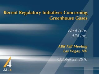 Recent Regulatory Initiatives Concerning Greenhouse Gases ABR Fall Meeting   Las Vegas, NV October 22, 2010 Neal Lebo All4 Inc. 
