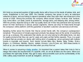 All 4 kids is a renowned supplier of high-quality items with a focus on the needs of babies, kids, and
mums. Established in the year 2000, the futuristic company has grown to carry an extensive
collection of items, and are looking to expand operations when they open their new showroom in the
course of 2020. Among the products the company offers include nursery furniture, kids’ furniture,
toys, home décor, car seats, prams & accessories, storage items, and sleeping aids, among others.
With the primary objective being to offer top-quality items All 4 Kids has partnered with top brands
known for their dominance in various product segments. Clients can shop for these items through
the company’s online platform, with the guarantee of excellent customer care services at all times.
Speaking further about the brands that they’ve joined hands with, the company’s spokesperson
remarked, “The provision of industry-approved products has always been at the center of everything
we do as a company. We understand that clients are not only looking for affordable items, but also
for quality products that they can use for years and years as their family expands. Thus, in a quest
to ensure that we provide our clients with nothing short of excellence, we’ve partnered with multiple
brands in Australia and beyond. Such brands include Baby Boo: Beaba, Baby Tickles, Graco,
Engino, J.L Childress, Globber, Davinci, Jetkids, Krooom, Love N Care, etc. With these brands to
back us up, you can always expect the best when you shop from us.”
When it comes to acquiring a baby stroller, it’s important that a parent takes their time to find a
design that meets the requirements of a specific child, as not all strollers are the same. When one
purchases the right baby stroller, they get to enjoy various benefits such as the comfortability of the
child, safety, easy movement as well as navigation, and so on.
 