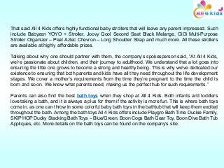 That said All 4 Kids offers highly functional baby strollers that will leave any parent impressed. Such
include Babyzen YOYO + Stroller, Joovy Qool Second Seat Black Melange, OiOi Multi-Purpose
Stroller Organizer – Peat Aztec Chevron – Long Shoulder Strap and much more. All these strollers
are available at highly affordable prices.
Talking about why one should partner with them, the company’s spokesperson said, “At All 4 Kids,
we’re passionate about children, and their journey to adulthood. We understand that a lot goes into
ensuring the little one grows to become a strong and healthy being. This is why we’ve dedicated our
existence to ensuring that both parents and kids have all they need throughout the life development
stages. We cover a mother’s requirements from the time they’re pregnant to the time the child is
born and so on. We know what parents need, making us the perfect hub for such requirements.”
Parents can also find the best bath toys when they shop at All 4 Kids. Both infants and toddlers
love taking a bath, and it is always a plus for them if the activity is more fun. This is where bath toys
come in, as one can throw in some colorful baby bath toys in the bathtub that will keep them excited
throughout the bath. Among the bath toys All 4 Kids offers include Playgro Bath Time Duckie Family,
SKIP HOP Ducky Stacking Bath Toys – Blue/Green, Boon Cogs Bath Gear Toy, Boon Dive Bath Tub
Appliques, etc. More details on the bath toys can be found on the company’s site.
 