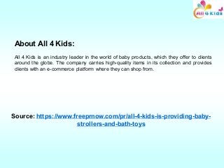 About All 4 Kids:
All 4 Kids is an industry leader in the world of baby products, which they offer to clients
around the globe. The company carries high-quality items in its collection and provides
clients with an e-commerce platform where they can shop from.
Source: https://www.freeprnow.com/pr/all-4-kids-is-providing-baby-
strollers-and-bath-toys
 