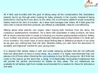 All 4 Kids was founded with the goal of taking away all the complications that Australians
parents had to go through when looking for baby products in the country. Instead of being
restricted to moving from one store to the other, the e-commerce platform avails everything
babies need at the click of a button. As a store that manages bulk orders All 4 Kids goes the
extra mile to ensure that their products are offered at unbeatable rates for cost-efficiency.
Talking about what parents can expect when buying kids' furniture from the store, the
company’s spokesperson remarked, “As a store that specializes in baby products, we have
left no stone unturned when it comes to ensuring you receive quality backed solutions. Safety
is our number one priority, and we professionally evaluate each product before it is made part
of our inventory. You never have to worry about finding fake or defective products in our store
as we give you nothing less than the best. Besides safety, you also have the assurance of
durability and high-level comfort for your young ones.”
It is required that babies sleep in soft and cuddly sleeping surfaces that will not suffocate
them but allow them to have a sound sleep. As a parent, it is highly recommended that one
places a lot of focus when choosing the cot mattress to buy for the young one. All 4 Kids has
come to the rescue as the store has a range of professionally hand-picked mattresses that
will provide the perfect environment for babies as they sleep. The cot mattresses are
available for all babies right from models recommended for a newborn to those for kids above
one year.
 