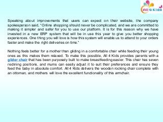 Speaking about improvements that users can expect on their website, the company
spokesperson said, “Online shopping should never be complicated, and we are committed to
making it simpler and safer for you to use our platform. It is for this reason why we have
invested in a new ERP system that will be in use this year to give you better shopping
experiences. One thing you will love is how this system will enable us to attend to your orders
faster and make the right deliveries on time.”
Nothing feels better for a mother than gliding in a comfortable chair while feeding their young
ones as this makes them relaxed. To make this possible, All 4 Kids provides parents with a
glider chair that has been purposely built to make breastfeeding easier. This chair has seven
reclining positions, and mums can easily adjust it to suit their preferences and ensure they
feed the baby in absolute comfort. All 4 Kids delivers the wooden rocking chair complete with
an ottoman, and mothers will love the excellent functionality of this armchair.
 