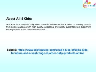 About All 4 Kids:
All 4 Kids is a complete baby shop based in Melbourne that is keen on serving parents
from across Australia with high quality, appealing, and safety-guaranteed products from
leading brands at the lowest market rates.
Source: https://www.briefingwire.com/pr/all-4-kids-offering-kids-
furniture-and-a-vast-range-of-other-baby-products-online
 