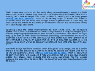 Welcoming a new member into the family always means having to create a suitable
environment that will ensure they have the comfort and attention required. All 4 Kids is
making this a walk in the park as it has provided a one-stop store for every parent
looking for kids’ furniture. There is an exciting range of trendy and luxurious
furniture setups that are more than enough to suit all preferences. It is not only this
wide variety that makes All 4 Kids the go-for store but the fact that its favorable pricing
will suit all budget allocations.
Speaking about the latest improvements to their online store, the company’s
spokesperson said, “We are continuously working towards ensuring that we give you a
flawless shopping experience seven days a week all year round. This means having to
stay up to date with the latest e-commerce technology advancements and have no
loopholes in our system. For the year 2020, we have started out on the right foot as we
have introduced a new ERP system that will give us enhanced capabilities for our
operations. As such, we will be serving you better and more efficiently than in the past
years.”
Little kids always feel more confident when they get to take charge, and as a parent,
there is a need to provide them with the flexibility to become self-reliant. One way to
do this while planning to travel is to buy kids' luggage suitcase, which will allow them
to carry their items with ease. All 4 Kids understands that while kids love imitating
adults, they always need products that are safety guaranteed. For the luggage
suitcase, the store offers its clients Skip Hop bags that have been tested and approved
to be safe.
 