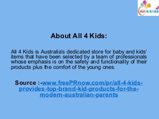 About All 4 Kids:
All 4 Kids is Australia’s dedicated store for baby and kids’
items that have been selected by a team of professionals
whose emphasis is on the safety and functionality of their
products plus the comfort of the young ones.
Source :-www.freePRnow.com/pr/all-4-kids-
provides-top-brand-kid-products-for-the-
modern-australian-parents
 
