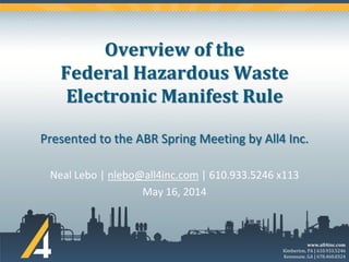 www.all4inc.com
Kimberton, PA | 610.933.5246
Kennesaw, GA | 678.460.0324
Overview of the
Federal Hazardous Waste
Electronic Manifest Rule
Presented to the ABR Spring Meeting by All4 Inc.
Neal Lebo | nlebo@all4inc.com | 610.933.5246 x113
May 16, 2014
 