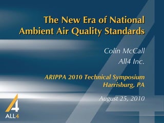 The New Era of National Ambient Air Quality Standards ARIPPA 2010 Technical Symposium   Harrisburg, PA August 25, 2010 Colin McCall All4 Inc. 