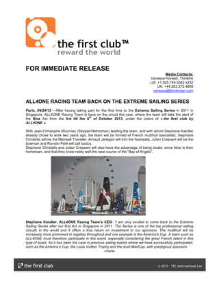 FOR IMMEDIATE RELEASE
Media Contacts:
Vanessa Horwell, ThinkInk
US: +1.305.749.5342 x232
UK: +44.203.372.4809
vanessa@thinkinkpr.com
ALL4ONE RACING TEAM BACK ON THE EXTREME SAILING SERIES
Paris, 09/24/13 – After having taking part for the first time to the Extreme Sailing Series in 2011 in
Singapore, ALL4ONE Racing Team is back on the circuit this year, where the team will take the start of
the Nice Act from the 3rd till the 6
th
of October 2013, under the colors of « the first club by
ALL4ONE ».
With Jean-Christophe Mourniac (Skipper/Helmsman) leading the team, and with whom Stephane Kandler
already chose to work two years ago, the team will be formed of French multihull specialists: Stephane
Christidis will be the Mainsail Traveller, Arnaud Jarlegan will trim the headsails, Julien Cressant will be the
bowman and Romain Petit will call tactics.
Stephane Christidis and Julien Cressant will also have the advantage of being locals, since Nice is their
hometown, and that they know really well the race course of the “Bay of Angels”.
Stephane Kandler, ALL4ONE Racing Team’s CEO: “I am very excited to come back to the Extreme
Sailing Series after our first Act in Singapore in 2011. The Series is one of the top professional sailing
circuits in the world and it offers a true return on investment to our sponsors. The multihull will be
increasely more prominent in regattas throughout and one example is the America's Cup. A team such as
ALL4ONE must therefore participate in this event, especially considering the great French talent in this
type of boats. As it has been the case in previous sailing events where we have successfully participated,
such as the America’s Cup, the Louis Vuitton Trophy and the Audi MedCup, with prestigious sponsors
–more-
 
