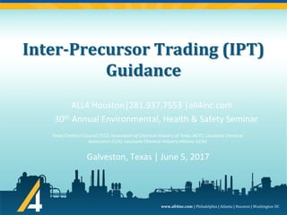 www.all4inc.com | Philadelphia | Atlanta | Houston | Washington DC
Inter-Precursor Trading (IPT)
Guidance
ALL4 Houston|281.937.7553 |all4inc.com
30th Annual Environmental, Health & Safety Seminar
Galveston, Texas | June 5, 2017
Texas Chemical Council (TCC), Association of Chemical Industry of Texas (ACIT), Louisiana Chemical
Association (LCA), Louisiana Chemical Industry Alliance (LCIA)
 