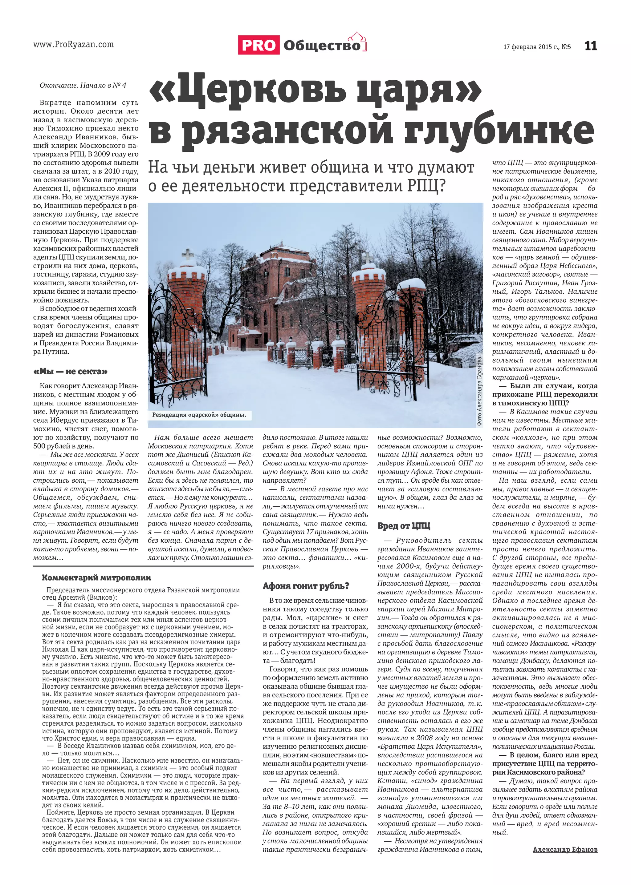 www.ProRyazan.com 1117 февраля 2015 г., №5Общество
Окончание. Начало в № 4
Вкратце напомним суть
истории. Около десяти лет
назад в касимовскую дерев-
ню Тимохино приехал некто
Александр Иванников, быв-
ший клирик Московского па-
триархата РПЦ. В 2009 году его
по состоянию здоровья вывели
сначала за штат, а в 2010 году,
на основании Указа патриарха
Алексия II, официально лиши-
ли сана. Но, не мудрствуя лука-
во, Иванников перебрался в ря-
занскую глубинку, где вместе
со своими последователями ор-
ганизовал Царскую Православ-
ную Церковь. При поддержке
касимовскихрайонныхвластей
адептыЦПЦскупилиземли,по-
строили на них дома, церковь,
гостиницу, гаражи, студию зву-
козаписи, завели хозяйство, от-
крыли бизнес и начали преспо-
койно поживать.
Всвободноеотведенияхозяй-
ства время члены общины про-
водят богослужения, славят
царей из династии Романовых
и Президента России Владими-
ра Путина.
«Мы — не секта»
Как говорит Александр Иван-
ников, с местным людом у об-
щины полное взаимопонима-
ние. Мужики из близлежащего
села Ибердус приезжают в Ти-
мохино, чистят снег, помога-
ют по хозяйству, получают по
500 рублей в день.
— Мы же все москвичи. У всех
квартиры в столице. Люди сда-
ют их и на это живут. По-
строились вот,— показывает
владыка в сторону домиков.—
Общаемся, обсуждаем, сни-
маем фильмы, пишем музыку.
Серьезные люди приезжают ча-
сто,— хвастается визитными
карточками Иванников,— у ме-
ня живут. Говорят, если будут
какие-топроблемы,звони—по-
можем…
Нам больше всего мешает
Московская патриархия. Хотя
тот же Дионисий (Епископ Ка-
симовский и Сасовский — Ред.)
должен быть мне благодарен.
Если бы я здесь не появился, то
епископаздесьбынебыло,—сме-
ется.—Нояемунеконкурент…
Я люблю Русскую церковь, я не
мыслю себя без нее. Я не соби-
раюсь ничего нового создавать,
я — ее чадо. А меня проверяют
без конца. Сначала парня с де-
вушкой искали, думали, в подва-
лахихпрячу.Столькомашинез-
дило постоянно. В итоге нашли
ребят в реке. Перед вами при-
езжали два молодых человека.
Снова искали какую-то пропав-
шую девушку. Вот кто их сюда
направляет?
— В местной газете про нас
написали, сектантами назва-
ли,—жалуетсяотлученныйот
сана священник.— Нужно ведь
понимать, что такое секта.
Существует 17 признаков, хоть
под один мы попадаем? Вот Рус-
ская Православная Церковь —
это секта… фанатики… «ки-
рилловцы».
Афоня гонит рубль?
Втожевремясельскиечинов-
ники такому соседству только
рады. Мол, «царские» и снег
в селах почистят на тракторах,
и отремонтируют что-нибудь,
и работу мужикам местным да-
ют… С учетом скудного бюдже-
та — благодать!
Говорят, что как раз помощь
пооформлениюземельактивно
оказывала общине бывшая гла-
ва сельского поселения. При ее
же поддержке чуть не стала ди-
ректором сельской школы при-
хожанка ЦПЦ. Неоднократно
члены общины пытались вве-
сти в школе и факультатив по
изучению религиозных дисци-
плин,ноэтим«новшествам»по-
мешали якобы родители учени-
ков из других селений.
— На первый взгляд, у них
все чисто,— рассказывает
один из местных жителей. —
За те 8–10 лет, как они появи-
лись в районе, открытого кри-
минала за ними не замечалось.
Но возникает вопрос, откуда
у столь малочисленной общины
такие практически безгранич-
ные возможности? Возможно,
основным спонсором и сторон-
ником ЦПЦ является один из
лидеров Измайловской ОПГ по
прозвищу Афоня. Тоже строит-
ся тут… Он вроде бы как отве-
чает за «силовую составляю-
щую». В общем, глаз да глаз за
ними нужен…
Вред от ЦПЦ
— Руководитель секты
гражданин Иванников заинте-
ресовался Касимовом еще в на-
чале 2000-х, будучи действу-
ющим священником Русской
Православной Церкви,— расска-
зывает председатель Миссио-
нерского отдела Касимовской
епархии иерей Михаил Митро-
хин.— Тогда он обратился к ря-
занскомуархиепископу(впослед-
ствии — митрополиту) Павлу
с просьбой дать благословение
на организацию в деревне Тимо-
хино детского приходского ла-
геря. Судя по всему, полученная
у местных властей земля и про-
чее имущество не были оформ-
лены на приход, которым тог-
да руководил Иванников, т.к.
после его ухода из Церкви соб-
ственность осталась в его же
руках. Так называемая ЦПЦ
возникла в 2008 году на основе
«Братства Царя Искупителя»,
впоследствии распавшегося на
несколько противоборствую-
щих между собой группировок.
Кстати, «синод» гражданина
Иванникова — альтернатива
«синоду» упоминавшегося им
монаха Диомида, известного,
в частности, своей фразой —
«хороший еретик — либо пока-
явшийся, либо мертвый».
— Несмотрянаутверждения
гражданина Иванникова о том,
что ЦПЦ — это внутрицерков-
ное патриотическое движение,
никакого отношения, (кроме
некоторых внешних форм — бо-
род и ряс «духовенства», исполь-
зования изображения креста
и икон) ее учение и внутреннее
содержание к православию не
имеет. Сам Иванников лишен
священного сана. Набор вероучи-
тельных штампов царебожни-
ков — «царь земной — одушев-
ленный образ Царя Небесного»,
«масонский заговор», святые —
Григорий Распутин, Иван Гроз-
ный, Игорь Тальков. Наличие
этого «богословского винегре-
та» дает возможность заклю-
чить, что группировка собрана
не вокруг идеи, а вокруг лидера,
конкретного человека. Иван-
ников, несомненно, человек ха-
ризматичный, властный и до-
вольный своим нынешним
положением главы собственной
карманной «церкви».
— Были ли случаи, когда
прихожане РПЦ переходили
в тимохинскую ЦПЦ?
— В Касимове такие случаи
нам не известны. Местные жи-
тели работают в сектант-
ском «колхозе», но при этом
четко знают, что «духовен-
ство» ЦПЦ — ряженые, хотя
и не говорят об этом, ведь сек-
танты — их работодатели.
На наш взгляд, если сами
мы, православные — и священ-
нослужители, и миряне, — бу-
дем всегда на высоте в нрав-
ственном отношении, по
сравнению с духовной и эсте-
тической красотой настоя-
щего православия сектантам
просто нечего предложить.
С другой стороны, все преды-
дущее время своего существо-
вания ЦПЦ не пыталась про-
пагандировать свои взгляды
среди местного населения.
Однако в последнее время де-
ятельность секты заметно
активизировалась не в мис-
сионерском, а политическом
смысле, что видно из заявле-
ний самого Иванникова. «Раскру-
чиваются» темы патриотизма,
помощи Донбассу, делаются по-
пытки завязать контакты с ка-
зачеством. Это вызывает обес-
покоенность, ведь многие люди
могут быть введены в заблужде-
ние«православнымобликом»слу-
жителей ЦПЦ. А паразитирова-
ние и самопиар на теме Донбасса
вообще представляются вредным
и опасным для текущих внешне-
политическихинициативРоссии.
— В целом, благо или вред
присутствие ЦПЦ на террито-
рии Касимовского района?
— Думаю, такой вопрос пра-
вильнее задать властям района
иправоохранительныморганам.
Если говорить о вреде или пользе
для душ людей, ответ однознач-
ный — вред, и вред несомнен-
ный.
Александр Ефанов
«Церковь царя»
в рязанской глубинке
На чьи деньги живет община и что думают
о ее деятельности представители РПЦ?
Комментарий митрополии
Председатель миссионерского отдела Рязанской митрополии
отец Арсений (Вилков):
— Я бы сказал, что это секта, выросшая в православной сре-
де. Такое возможно, потому что каждый человек, пользуясь
своим личным пониманием тех или иных аспектов церков-
ной жизни, если не сообразует их с церковным учением, мо-
жет в конечном итоге создавать псевдорелигиозные химеры.
Вот эта секта родилась как раз на искаженном почитании царя
Николая II как царя-искупителя, что противоречит церковно-
му учению. Есть мнение, что кто-то может быть заинтересо-
ван в развитии таких групп. Поскольку Церковь является се-
рьезным оплотом сохранения единства в государстве, духов-
но-нравственного здоровья, общечеловеческих ценностей.
Поэтому сектантские движения всегда действуют против Церк-
ви. Их развитие может являться фактором определенного раз-
рушения, внесения сумятицы, разобщения. Все эти расколы,
конечно, не к единству ведут. То есть это такой серьезный по-
казатель, если люди свидетельствуют об истине и в то же время
стремятся разделиться, то можно задаться вопросом, насколько
истина, которую они проповедуют, является истиной. Потому
что Христос един, и вера православная — едина.
— В беседе Иванников назвал себя схимником, мол, его де-
ло — только молиться…
— Нет, он не схимник. Насколько мне известно, он изначаль-
но монашество не принимал, а схимник — это особый подвиг
монашеского служения. Схимники — это люди, которые прак-
тически ни с кем не общаются, в том числе и с прессой. За ред-
ким-редким исключением, потому что их дело, действительно,
молитва. Они находятся в монастырях и практически не выхо-
дят из своих келий.
Поймите, Церковь не просто земная организация. В Церкви
благодать дается Божья, в том числе и на служение священни-
ческое. И если человек лишается этого служения, он лишается
этой благодати. Дальше он может только сам для себя что-то
выдумывать без всяких полномочий. Он может хоть епископом
себя провозгласить, хоть патриархом, хоть схимником…
Резиденция «царской» общины.
ФотоАлександраЕфанова
 