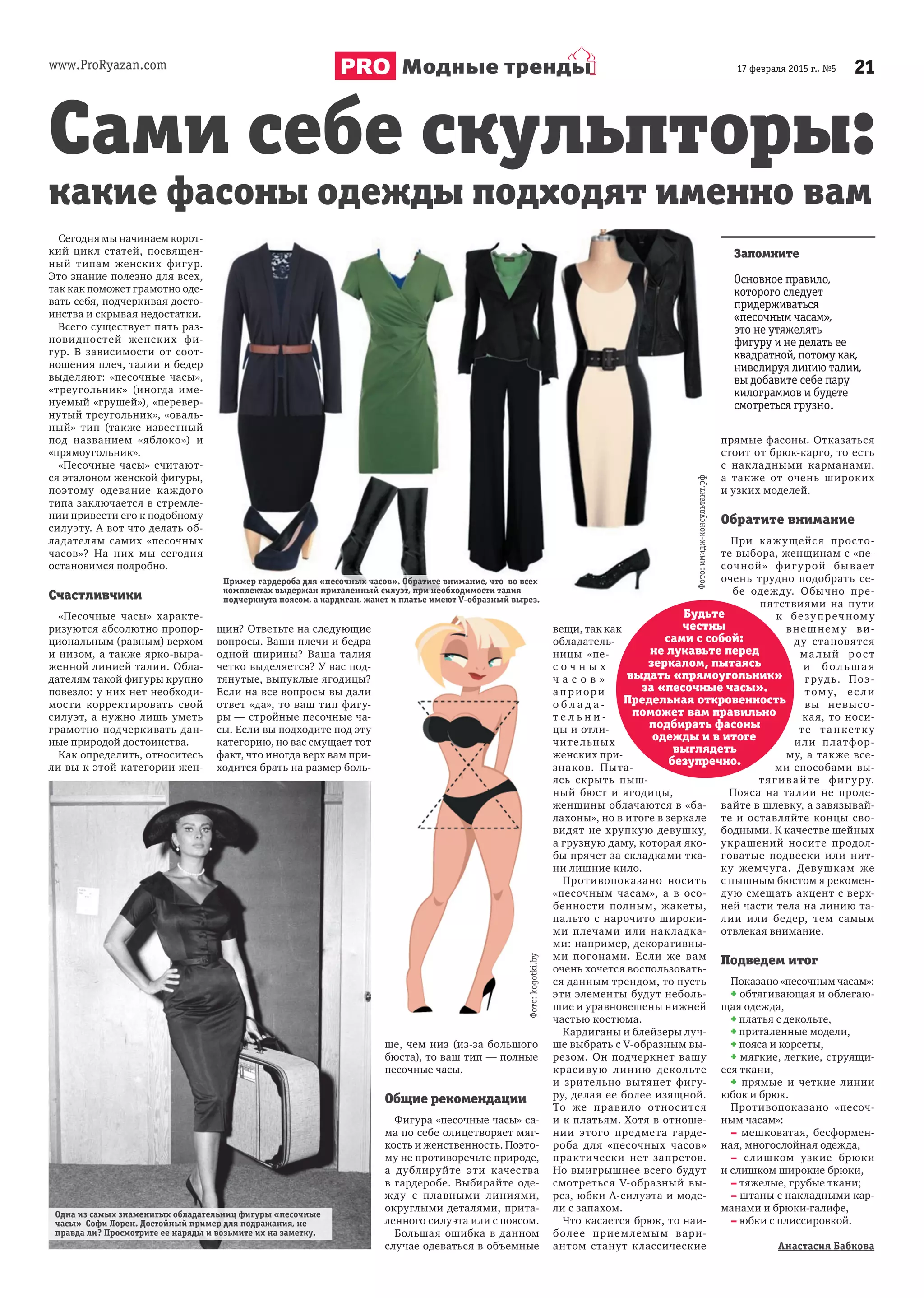 www.ProRyazan.com 2117 февраля 2015 г., №5Модные тренды
Сегодня мы начинаем корот-
кий цикл статей, посвящен-
ный типам женских фигур.
Это знание полезно для всех,
так как поможет грамотно оде-
вать себя, подчеркивая досто-
инства и скрывая недостатки.
Всего существует пять раз-
новидностей женских фи-
гур. В зависимости от соот-
ношения плеч, талии и бедер
выделяют: «песочные часы»,
«треугольник» (иногда име-
нуемый «грушей»), «перевер-
нутый треугольник», «оваль-
ный» тип (также известный
под названием «яблоко») и
«прямоугольник».
«Песочные часы» считают-
ся эталоном женской фигуры,
поэтому одевание каждого
типа заключается в стремле-
нии привести его к подобному
силуэту. А вот что делать об-
ладателям самих «песочных
часов»? На них мы сегодня
остановимся подробно.
Счастливчики
«Песочные часы» характе-
ризуются абсолютно пропор-
циональным (равным) верхом
и низом, а также ярко-выра-
женной линией талии. Обла-
дателям такой фигуры крупно
повезло: у них нет необходи-
мости корректировать свой
силуэт, а нужно лишь уметь
грамотно подчеркивать дан-
ные природой достоинства.
Как определить, относитесь
ли вы к этой категории жен-
щин? Ответьте на следующие
вопросы. Ваши плечи и бедра
одной ширины? Ваша талия
четко выделяется? У вас под-
тянутые, выпуклые ягодицы?
Если на все вопросы вы дали
ответ «да», то ваш тип фигу-
ры — стройные песочные ча-
сы. Если вы подходите под эту
категорию, но вас смущает тот
факт, что иногда верх вам при-
ходится брать на размер боль-
ше, чем низ (из-за большого
бюста), то ваш тип — полные
песочные часы.
Общие рекомендации
Фигура «песочные часы» са-
ма по себе олицетворяет мяг-
кость и женственность. Поэто-
му не противоречьте природе,
а дублируйте эти качества
в гардеробе. Выбирайте оде-
жду с плавными линиями,
округлыми деталями, прита-
ленного силуэта или с поясом.
Большая ошибка в данном
случае одеваться в объемные
вещи, так как
обладатель-
ницы «пе-
с о ч н ы х
ч а с о в »
а п риори
о б л а д а -
т е л ь н и -
цы и отли-
чительных
женских при-
знаков. Пыта-
ясь скрыть пыш-
ный бюст и ягодицы,
женщины облачаются в «ба-
лахоны», но в итоге в зеркале
видят не хрупкую девушку,
а грузную даму, которая яко-
бы прячет за складками тка-
ни лишние кило.
Противопоказано носить
«песочным часам», а в осо-
бенности полным, жакеты,
пальто с нарочито широки-
ми плечами или накладка-
ми: например, декоративны-
ми погонами. Если же вам
очень хочется воспользовать-
ся данным трендом, то пусть
эти элементы будут неболь-
шие и уравновешены нижней
частью костюма.
Кардиганы и блейзеры луч-
ше выбрать с V-образным вы-
резом. Он подчеркнет вашу
красивую линию декольте
и зрительно вытянет фигу-
ру, делая ее более изящной.
То же правило относится
и к платьям. Хотя в отноше-
нии этого предмета гарде-
роба для «песочных часов»
практически нет запретов.
Но выигрышнее всего будут
смотреться V-образный вы-
рез, юбки А-силуэта и моде-
ли с запахом.
Что касается брюк, то наи-
более приемлемым вари-
антом станут классические
прямые фасоны. Отказаться
стоит от брюк-карго, то есть
с накладными карманами,
а также от очень широких
и узких моделей.
Обратите внимание
При кажущейся просто-
те выбора, женщинам с «пе-
сочной» фигурой бывает
очень трудно подобрать се-
бе одежду. Обычно пре-
пятствиями на пути
к безупречному
внешнему ви-
ду становятся
ма лый рост
и бол ьша я
грудь. Поэ-
том у, ес ли
вы невысо-
кая, то носи-
те танкетку
или платфор-
му, а также все-
ми способами вы-
тягивайте фигуру.
Пояса на талии не проде-
вайте в шлевку, а завязывай-
те и оставляйте концы сво-
бодными. К качестве шейных
украшений носите продол-
говатые подвески или нит-
ку жемчуга. Девушкам же
с пышным бюстом я рекомен-
дую смещать акцент с верх-
ней части тела на линию та-
лии или бедер, тем самым
отвлекая внимание.
Подведем итог
Показано «песочным часам»:
+ обтягивающая и облегаю-
щая одежда,
+ платья с декольте,
+ приталенные модели,
+ пояса и корсеты,
+ мягкие, легкие, струящи-
еся ткани,
+ прямые и четкие линии
юбок и брюк.
Противопоказано «песоч-
ным часам»:
– мешковатая, бесформен-
ная, многослойная одежда,
– слишком узкие брюки
и слишком широкие брюки,
– тяжелые, грубые ткани;
– штаны с накладными кар-
манами и брюки-галифе,
– юбки с плиссировкой.
Анастасия Бабкова
Сами себе скульпторы:
Запомните
Основное правило,
которого следует
придерживаться
«песочным часам»,
это не утяжелять
фигуру и не делать ее
квадратной, потому как,
нивелируя линию талии,
вы добавите себе пару
килограммов и будете
смотреться грузно.
Будьте
честны
сами с собой:
не лукавьте перед
зеркалом, пытаясь
выдать «прямоугольник»
за «песочные часы».
Предельная откровенность
поможет вам правильно
подбирать фасоны
одежды и в итоге
выглядеть
безупречно.
какие фасоны одежды подходят именно вам
Пример гардероба для «песочных часов». Обратите внимание, что во всех
комплектах выдержан приталенный силуэт, при необходимости талия
подчеркнута поясом, а кардиган, жакет и платье имеют V-образный вырез.
Одна из самых знаменитых обладательниц фигуры «песочные
часы» Софи Лорен. Достойный пример для подражания, не
правда ли? Просмотрите ее наряды и возьмите их на заметку.
Фото:kogotki.by
Фото:имидж-консультант.рф
 