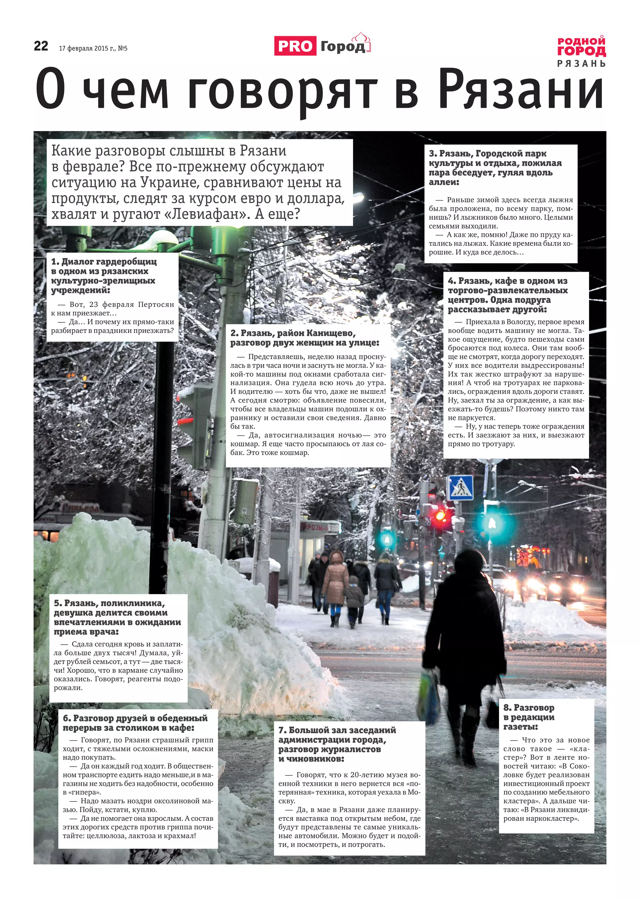 22      17 февраля 2015 г., №5
Р Я З А Н Ь
Город
О чем говорят в Рязани
Какие разговоры слышны в Рязани
в феврале? Все по-прежнему обсуждают
ситуацию на Украине, сравнивают цены на
продукты, следят за курсом евро и доллара,
хвалят и ругают «Левиафан». А еще?
1. Диалог гардеробщиц
в одном из рязанских
культурно-зрелищных
учреждений:
—  Вот, 23  февраля Пертосян
к нам приезжает…
—  Да… И почему их прямо-таки
разбирает в праздники приезжать? 2. Рязань, район Канищево,
разговор двух женщин на улице:
—  Представляешь, неделю назад просну-
лась в три часа ночи и заснуть не могла. У ка-
кой-то машины под окнами сработала сиг-
нализация. Она гудела всю ночь до утра.
И водителю — хоть бы что, даже не вышел!
А  сегодня смотрю: объявление повесили,
чтобы все владельцы машин подошли к ох-
раннику и оставили свои сведения. Давно
бы так.
—  Да, автосигнализация ночью — это
кошмар. Я еще часто просыпаюсь от лая со-
бак. Это тоже кошмар.
3. Рязань, Городской парк
культуры и отдыха, пожилая
пара беседует, гуляя вдоль
аллеи:
—  Раньше зимой здесь всегда лыжня
была проложена, по всему парку, пом-
нишь? И лыжников было много. Целыми
семьями выходили.
—  А как же, помню! Даже по пруду ка-
тались на лыжах. Какие времена были хо-
рошие. И куда все делось…
7. Большой зал заседаний
администрации города,
разговор журналистов
и чиновников:
—  Говорят, что к 20-летию музея во-
енной техники в него вернется вся «по-
терянная» техника, которая уехала в Мо-
скву.
—  Да, в мае в Рязани даже планиру-
ется выставка под открытым небом, где
будут представлены те самые уникаль-
ные автомобили. Можно будет и подой-
ти, и посмотреть, и потрогать.
6. Разговор друзей в обеденный
перерыв за столиком в кафе:
—  Говорят, по Рязани страшный грипп
ходит, с тяжелыми осложнениями, маски
надо покупать.
—  Да он каждый год ходит. В обществен-
ном транспорте ездить надо меньше,и в ма-
газины не ходить без надобности, особенно
в «гипера».
—  Надо мазать ноздри оксолиновой ма-
зью. Пойду, кстати, куплю.
—  Да не помогает она взрослым. А состав
этих дорогих средств против гриппа почи-
тайте: целлюлоза, лактоза и крахмал!
5. Рязань, поликлиника,
девушка делится своими
впечатлениями в ожидании
приема врача:
—  Сдала сегодня кровь и заплати-
ла больше двух тысяч! Думала, уй-
дет рублей семьсот, а тут — две тыся-
чи! Хорошо, что в кармане случайно
оказались. Говорят, реагенты подо-
рожали.
8. Разговор
в редакции
газеты:
—  Что это за новое
слово такое  — «кла-
стер»? Вот в  ленте но-
востей читаю: «В Соко-
ловке будет реализован
инвестиционный проект
по созданию мебельного
кластера». А дальше чи-
таю: «В Рязани ликвиди-
рован наркокластер».
4. Рязань, кафе в одном из
торгово-развлекательных
центров. Одна подруга
рассказывает другой:
—  Приехала в Вологду, первое время
вообще водить машину не могла. Та-
кое ощущение, будто пешеходы сами
бросаются под колеса. Они там вооб-
ще не смотрят, когда дорогу переходят.
У них все водители выдрессированы!
Их так жестко штрафуют за наруше-
ния! А чтоб на тротуарах не паркова-
лись, ограждения вдоль дороги ставят.
Ну, заехал ты за ограждение, а как вы-
езжать-то будешь? Поэтому никто там
не паркуется.
—  Ну, у нас теперь тоже ограждения
есть. И заезжают за них, и выезжают
прямо по тротуару.
 