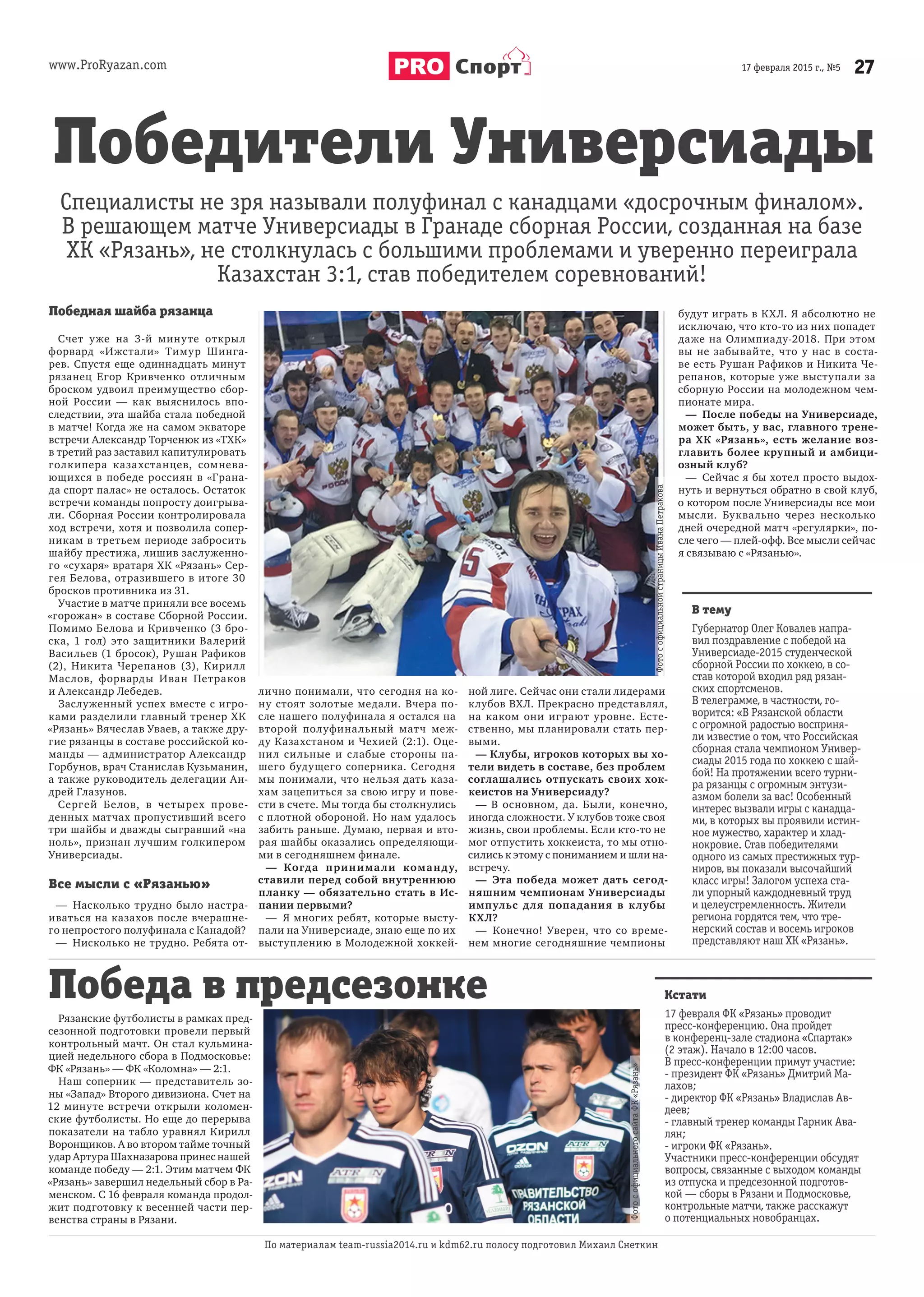 www.ProRyazan.com 2717 февраля 2015 г., №5Спорт
Победная шайба рязанца
Счет уже на 3-й минуте открыл
форвард «Ижстали» Тимур Шинга-
рев. Спустя еще одиннадцать минут
рязанец Егор Кривченко отличным
броском удвоил преимущество сбор-
ной России — как выяснилось впо-
следствии, эта шайба стала победной
в матче! Когда же на самом экваторе
встречи Александр Торченюк из «ТХК»
в третий раз заставил капитулировать
голкипера казахстанцев, сомнева-
ющихся в победе россиян в «Грана-
да спорт палас» не осталось. Остаток
встречи команды попросту доигрыва-
ли. Сборная России контролировала
ход встречи, хотя и позволила сопер-
никам в третьем периоде забросить
шайбу престижа, лишив заслуженно-
го «сухаря» вратаря ХК «Рязань» Сер-
гея Белова, отразившего в итоге 30
бросков противника из 31.
Участие в матче приняли все восемь
«горожан» в составе Сборной России.
Помимо Белова и Кривченко (3 бро-
ска, 1 гол) это защитники Валерий
Васильев (1 бросок), Рушан Рафиков
(2), Никита Черепанов (3), Кирилл
Маслов, форварды Иван Петраков
и Александр Лебедев.
Заслуженный успех вместе с игро-
ками разделили главный тренер ХК
«Рязань» Вячеслав Уваев, а также дру-
гие рязанцы в составе российской ко-
манды — администратор Александр
Горбунов, врач Станислав Кузьманин,
а также руководитель делегации Ан-
дрей Глазунов.
Сергей Белов, в четырех прове-
денных матчах пропустивший всего
три шайбы и дважды сыгравший «на
ноль», признан лучшим голкипером
Универсиады.
Все мысли с «Рязанью»
— Насколько трудно было настра-
иваться на казахов после вчерашне-
го непростого полуфинала с Канадой?
— Нисколько не трудно. Ребята от-
лично понимали, что сегодня на ко-
ну стоят золотые медали. Вчера по-
сле нашего полуфинала я остался на
второй полуфинальный матч меж-
ду Казахстаном и Чехией (2:1). Оце-
нил сильные и слабые стороны на-
шего будущего соперника. Сегодня
мы понимали, что нельзя дать каза-
хам зацепиться за свою игру и пове-
сти в счете. Мы тогда бы столкнулись
с плотной обороной. Но нам удалось
забить раньше. Думаю, первая и вто-
рая шайбы оказались определяющи-
ми в сегодняшнем финале.
— Когда принимали команду,
ставили перед собой внутреннюю
планку — обязательно стать в Ис-
пании первыми?
— Я многих ребят, которые высту-
пали на Универсиаде, знаю еще по их
выступлению в Молодежной хоккей-
ной лиге. Сейчас они стали лидерами
клубов ВХЛ. Прекрасно представлял,
на каком они играют уровне. Есте-
ственно, мы планировали стать пер-
выми.
— Клубы, игроков которых вы хо-
тели видеть в составе, без проблем
соглашались отпускать своих хок-
кеистов на Универсиаду?
— В основном, да. Были, конечно,
иногда сложности. У клубов тоже своя
жизнь, свои проблемы. Если кто-то не
мог отпустить хоккеиста, то мы отно-
сились к этому с пониманием и шли на-
встречу.
— Эта победа может дать сегод-
няшним чемпионам Универсиады
импульс для попадания в клубы
КХЛ?
— Конечно! Уверен, что со време-
нем многие сегодняшние чемпионы
будут играть в КХЛ. Я абсолютно не
исключаю, что кто-то из них попадет
даже на Олимпиаду-2018. При этом
вы не забывайте, что у нас в соста-
ве есть Рушан Рафиков и Никита Че-
репанов, которые уже выступали за
сборную России на молодежном чем-
пионате мира.
— После победы на Универсиаде,
может быть, у вас, главного трене-
ра ХК «Рязань», есть желание воз-
главить более крупный и амбици-
озный клуб?
— Сейчас я бы хотел просто выдох-
нуть и вернуться обратно в свой клуб,
о котором после Универсиады все мои
мысли. Буквально через несколько
дней очередной матч «регулярки», по-
сле чего — плей-офф. Все мысли сейчас
я связываю с «Рязанью».
Рязанские футболисты в рамках пред-
сезонной подготовки провели первый
контрольный мачт. Он стал кульмина-
цией недельного сбора в Подмосковье:
ФК «Рязань» — ФК «Коломна» — 2:1.
Наш соперник — представитель зо-
ны «Запад» Второго дивизиона. Счет на
12 минуте встречи открыли коломен-
ские футболисты. Но еще до перерыва
показатели на табло уравнял Кирилл
Воронщиков. А во втором тайме точный
удар Артура Шахназарова принес нашей
команде победу — 2:1. Этим матчем ФК
«Рязань» завершил недельный сбор в Ра-
менском. С 16 февраля команда продол-
жит подготовку к весенней части пер-
венства страны в Рязани.
Кстати
17 февраля ФК «Рязань» проводит
пресс-конференцию. Она пройдет
в конференц-зале стадиона «Спартак»
(2 этаж). Начало в 12:00 часов.
В пресс-конференции примут участие:
- президент ФК «Рязань» Дмитрий Ма-
лахов;
- директор ФК «Рязань» Владислав Ав-
деев;
- главный тренер команды Гарник Ава-
лян;
- игроки ФК «Рязань».
Участники пресс-конференции обсудят
вопросы, связанные с выходом команды
из отпуска и предсезонной подготов-
кой — сборы в Рязани и Подмосковье,
контрольные матчи, также расскажут
о потенциальных новобранцах.
В тему
Губернатор Олег Ковалев напра-
вил поздравление с победой на
Универсиаде-2015 студенческой
сборной России по хоккею, в со-
став которой входил ряд рязан-
ских спортсменов.
В телеграмме, в частности, го-
ворится: «В Рязанской области
с огромной радостью восприня-
ли известие о том, что Российская
сборная стала чемпионом Универ-
сиады 2015 года по хоккею с шай-
бой! На протяжении всего турни-
ра рязанцы с огромным энтузи-
азмом болели за вас! Особенный
интерес вызвали игры с канадца-
ми, в которых вы проявили истин-
ное мужество, характер и хлад-
нокровие. Став победителями
одного из самых престижных тур-
ниров, вы показали высочайший
класс игры! Залогом успеха ста-
ли упорный каждодневный труд
и целеустремленность. Жители
региона гордятся тем, что тре-
нерский состав и восемь игроков
представляют наш ХК «Рязань».
По материалам team-russia2014.ru и kdm62.ru полосу подготовил Михаил Снеткин
Победители Универсиады
Победа в предсезонке
Специалисты не зря называли полуфинал с канадцами «досрочным финалом».
В решающем матче Универсиады в Гранаде сборная России, созданная на базе
ХК «Рязань», не столкнулась с большими проблемами и уверенно переиграла
Казахстан 3:1, став победителем соревнований!
ФотософициальнойстраницыИванаПетракова
ФотософициальногосайтаФК«Рязань»
 