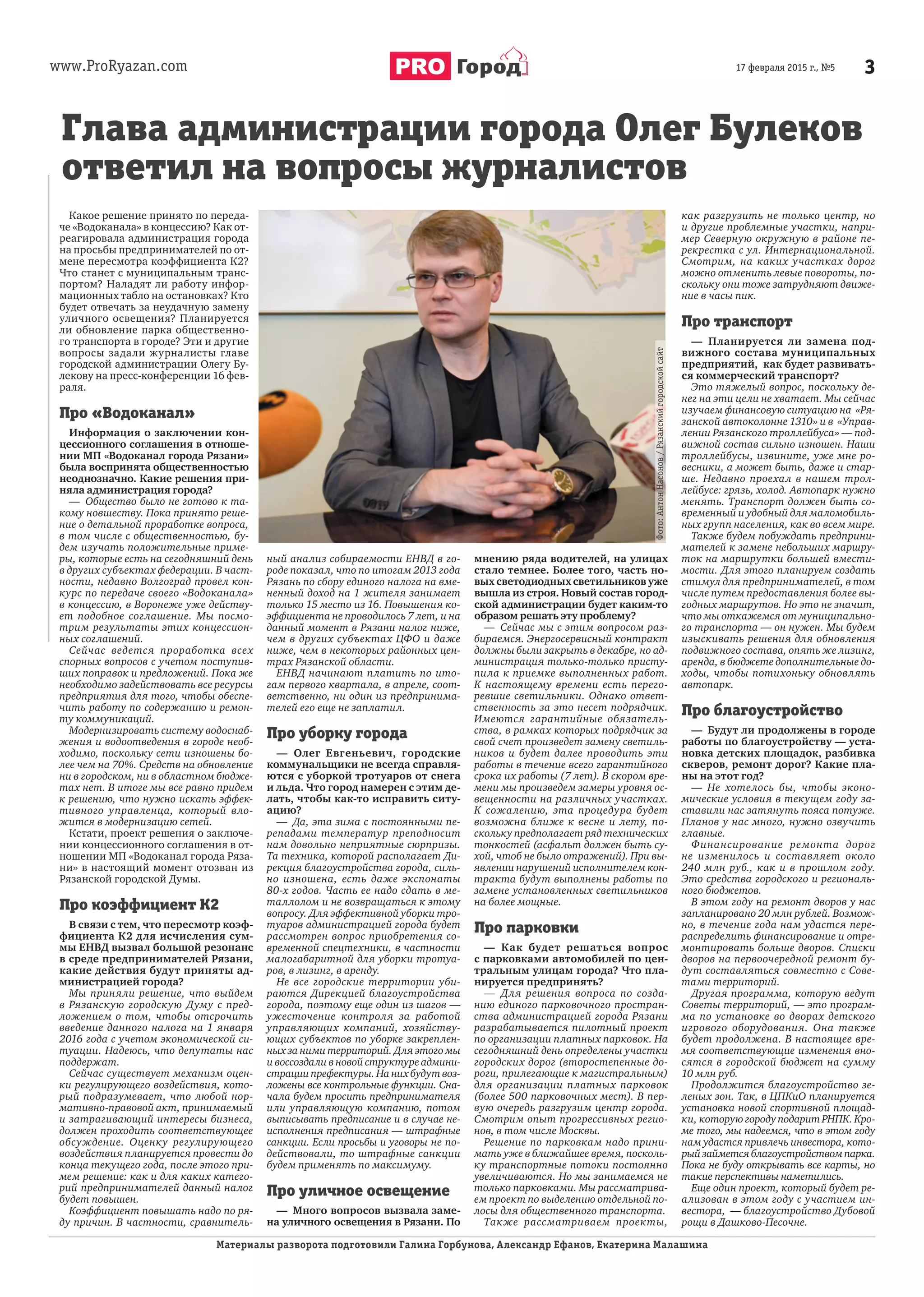 www.ProRyazan.com 317 февраля 2015 г., №5Город
Какое решение принято по переда-
че «Водоканала» в концессию? Как от-
реагировала администрация города
на просьбы предпринимателей по от-
мене пересмотра коэффициента К2?
Что станет с муниципальным транс-
портом? Наладят ли работу инфор-
мационных табло на остановках? Кто
будет отвечать за неудачную замену
уличного освещения? Планируется
ли обновление парка общественно-
го транспорта в городе? Эти и другие
вопросы задали журналисты главе
городской администрации Олегу Бу-
лекову на пресс-конференции 16 фев-
раля.
Про «Водоканал»
Информация о заключении кон-
цессионного соглашения в отноше-
нии МП «Водоканал города Рязани»
была воспринята общественностью
неоднозначно. Какие решения при-
няла администрация города?
— Общество было не готово к та-
кому новшеству. Пока принято реше-
ние о детальной проработке вопроса,
в том числе с общественностью, бу-
дем изучать положительные приме-
ры, которые есть на сегодняшний день
в других субъектах федерации. В част-
ности, недавно Волгоград провел кон-
курс по передаче своего «Водоканала»
в концессию, в Воронеже уже действу-
ет подобное соглашение. Мы посмо-
трим результаты этих концессион-
ных соглашений.
Сейчас ведется проработка всех
спорных вопросов с учетом поступив-
ших поправок и предложений. Пока же
необходимо задействовать все ресурсы
предприятия для того, чтобы обеспе-
чить работу по содержанию и ремон-
ту коммуникаций.
Модернизировать систему водоснаб-
жения и водоотведения в городе необ-
ходимо, поскольку сети изношены бо-
лее чем на 70%. Средств на обновление
ни в городском, ни в областном бюдже-
тах нет. В итоге мы все равно придем
к решению, что нужно искать эффек-
тивного управленца, который вло-
жится в модернизацию сетей.
Кстати, проект решения о заключе-
нии концессионного соглашения в от-
ношении МП «Водоканал города Ряза-
ни» в настоящий момент отозван из
Рязанской городской Думы.
Про коэффициент К2
В связи с тем, что пересмотр коэф-
фициента К2 для исчисления сум-
мы ЕНВД вызвал большой резонанс
в среде предпринимателей Рязани,
какие действия будут приняты ад-
министрацией города?
Мы приняли решение, что выйдем
в Рязанскую городскую Думу с пред-
ложением о том, чтобы отсрочить
введение данного налога на 1 января
2016 года с учетом экономической си-
туации. Надеюсь, что депутаты нас
поддержат.
Сейчас существует механизм оцен-
ки регулирующего воздействия, кото-
рый подразумевает, что любой нор-
мативно-правовой акт, принимаемый
и затрагивающий интересы бизнеса,
должен проходить соответствующее
обсуждение. Оценку регулирующего
воздействия планируется провести до
конца текущего года, после этого при-
мем решение: как и для каких катего-
рий предпринимателей данный налог
будет повышен.
Коэффициент повышать надо по ря-
ду причин. В частности, сравнитель-
ный анализ собираемости ЕНВД в го-
роде показал, что по итогам 2013 года
Рязань по сбору единого налога на вме-
ненный доход на 1 жителя занимает
только 15 место из 16. Повышения ко-
эффициента не проводилось 7 лет, и на
данный момент в Рязани налог ниже,
чем в других субъектах ЦФО и даже
ниже, чем в некоторых районных цен-
трах Рязанской области.
ЕНВД начинают платить по ито-
гам первого квартала, в апреле, соот-
ветственно, ни один из предпринима-
телей его еще не заплатил.
Про уборку города
— Олег Евгеньевич, городские
коммунальщики не всегда справля-
ются с уборкой тротуаров от снега
и льда. Что город намерен с этим де-
лать, чтобы как-то исправить ситу-
ацию?
— Да, эта зима с постоянными пе-
репадами температур преподносит
нам довольно неприятные сюрпризы.
Та техника, которой располагает Ди-
рекция благоустройства города, силь-
но изношена, есть даже экспонаты
80-х годов. Часть ее надо сдать в ме-
таллолом и не возвращаться к этому
вопросу. Для эффективной уборки тро-
туаров администрацией города будет
рассмотрен вопрос приобретения со-
временной спецтехники, в частности
малогабаритной для уборки тротуа-
ров, в лизинг, в аренду.
Не все городские территории уби-
раются Дирекцией благоустройства
города, поэтому еще один из шагов —
ужесточение контроля за работой
управляющих компаний, хозяйству-
ющих субъектов по уборке закреплен-
ных за ними территорий. Для этого мы
и воссоздали в новой структуре админи-
страции префектуры. На них будут воз-
ложены все контрольные функции. Сна-
чала будем просить предпринимателя
или управляющую компанию, потом
выписывать предписание и в случае не-
исполнения предписания — штрафные
санкции. Если просьбы и уговоры не по-
действовали, то штрафные санкции
будем применять по максимуму.
Про уличное освещение
— Много вопросов вызвала заме-
на уличного освещения в Рязани. По
мнению ряда водителей, на улицах
стало темнее. Более того, часть но-
вых светодиодных светильников уже
вышла из строя. Новый состав город-
ской администрации будет каким-то
образом решать эту проблему?
— Сейчас мы с этим вопросом раз-
бираемся. Энергосервисный контракт
должны были закрыть в декабре, но ад-
министрация только-только присту-
пила к приемке выполненных работ.
К настоящему времени есть перего-
ревшие светильники. Однако ответ-
ственность за это несет подрядчик.
Имеются гарантийные обязатель-
ства, в рамках которых подрядчик за
свой счет произведет замену светиль-
ников и будет далее проводить эти
работы в течение всего гарантийного
срока их работы (7 лет). В скором вре-
мени мы произведем замеры уровня ос-
вещенности на различных участках.
К сожалению, эта процедура будет
возможна ближе к весне и лету, по-
скольку предполагает ряд технических
тонкостей (асфальт должен быть су-
хой, чтоб не было отражений). При вы-
явлении нарушений исполнителем кон-
тракта будут выполнены работы по
замене установленных светильников
на более мощные.
Про парковки
— Как будет решаться вопрос
с парковками автомобилей по цен-
тральным улицам города? Что пла-
нируется предпринять?
— Для решения вопроса по созда-
нию единого парковочного простран-
ства администрацией города Рязани
разрабатывается пилотный проект
по организации платных парковок. На
сегодняшний день определены участки
городских дорог (второстепенные до-
роги, прилегающие к магистральным)
для организации платных парковок
(более 500 парковочных мест). В пер-
вую очередь разгрузим центр города.
Смотрим опыт прогрессивных регио-
нов, в том числе Москвы.
Решение по парковкам надо прини-
мать уже в ближайшее время, посколь-
ку транспортные потоки постоянно
увеличиваются. Но мы занимаемся не
только парковками. Мы рассматрива-
ем проект по выделению отдельной по-
лосы для общественного транспорта.
Также рассматриваем проекты,
как разгрузить не только центр, но
и другие проблемные участки, напри-
мер Северную окружную в районе пе-
рекрестка с ул. Интернациональной.
Смотрим, на каких участках дорог
можно отменить левые повороты, по-
скольку они тоже затрудняют движе-
ние в часы пик.
Про транспорт
— Планируется ли замена под-
вижного состава муниципальных
предприятий, как будет развивать-
ся коммерческий транспорт?
Это тяжелый вопрос, поскольку де-
нег на эти цели не хватает. Мы сейчас
изучаем финансовую ситуацию на «Ря-
занской автоколонне 1310» и в «Управ-
лении Рязанского троллейбуса» — под-
вижной состав сильно изношен. Наши
троллейбусы, извините, уже мне ро-
весники, а может быть, даже и стар-
ше. Недавно проехал в нашем трол-
лейбусе: грязь, холод. Автопарк нужно
менять. Транспорт должен быть со-
временный и удобный для маломобиль-
ных групп населения, как во всем мире.
Также будем побуждать предприни-
мателей к замене небольших маршру-
ток на маршрутки большей вмести-
мости. Для этого планируем создать
стимул для предпринимателей, в том
числе путем предоставления более вы-
годных маршрутов. Но это не значит,
что мы откажемся от муниципально-
го транспорта — он нужен. Мы будем
изыскивать решения для обновления
подвижного состава, опять же лизинг,
аренда, в бюджете дополнительные до-
ходы, чтобы потихоньку обновлять
автопарк.
Про благоустройство
— Будут ли продолжены в городе
работы по благоустройству — уста-
новка детских площадок, разбивка
скверов, ремонт дорог? Какие пла-
ны на этот год?
— Не хотелось бы, чтобы эконо-
мические условия в текущем году за-
ставили нас затянуть пояса потуже.
Планов у нас много, нужно озвучить
главные.
Финансирование ремонта дорог
не изменилось и составляет около
240 млн руб., как и в прошлом году.
Это средства городского и региональ-
ного бюджетов.
В этом году на ремонт дворов у нас
запланировано 20 млн рублей. Возмож-
но, в течение года нам удастся пере-
распределить финансирование и отре-
монтировать больше дворов. Списки
дворов на первоочередной ремонт бу-
дут составляться совместно с Сове-
тами территорий.
Другая программа, которую ведут
Советы территорий, — это програм-
ма по установке во дворах детского
игрового оборудования. Она также
будет продолжена. В настоящее вре-
мя соответствующие изменения вно-
сятся в городской бюджет на сумму
10 млн руб.
Продолжится благоустройство зе-
леных зон. Так, в ЦПКиО планируется
установка новой спортивной площад-
ки, которую городу подарит РНПК. Кро-
ме того, мы надеемся, что в этом году
нам удастся привлечь инвестора, кото-
рыйзайметсяблагоустройствомпарка.
Пока не буду открывать все карты, но
такие перспективы наметились.
Еще один проект, который будет ре-
ализован в этом году с участием ин-
вестора, — благоустройство Дубовой
рощи в Дашково-Песочне.
Материалы разворота подготовили Галина Горбунова, Александр Ефанов, Екатерина Малашина
Глава администрации города Олег Булеков
ответил на вопросы журналистов
Фото:АнтонНасонов/Рязанскийгородскойсайт
 
