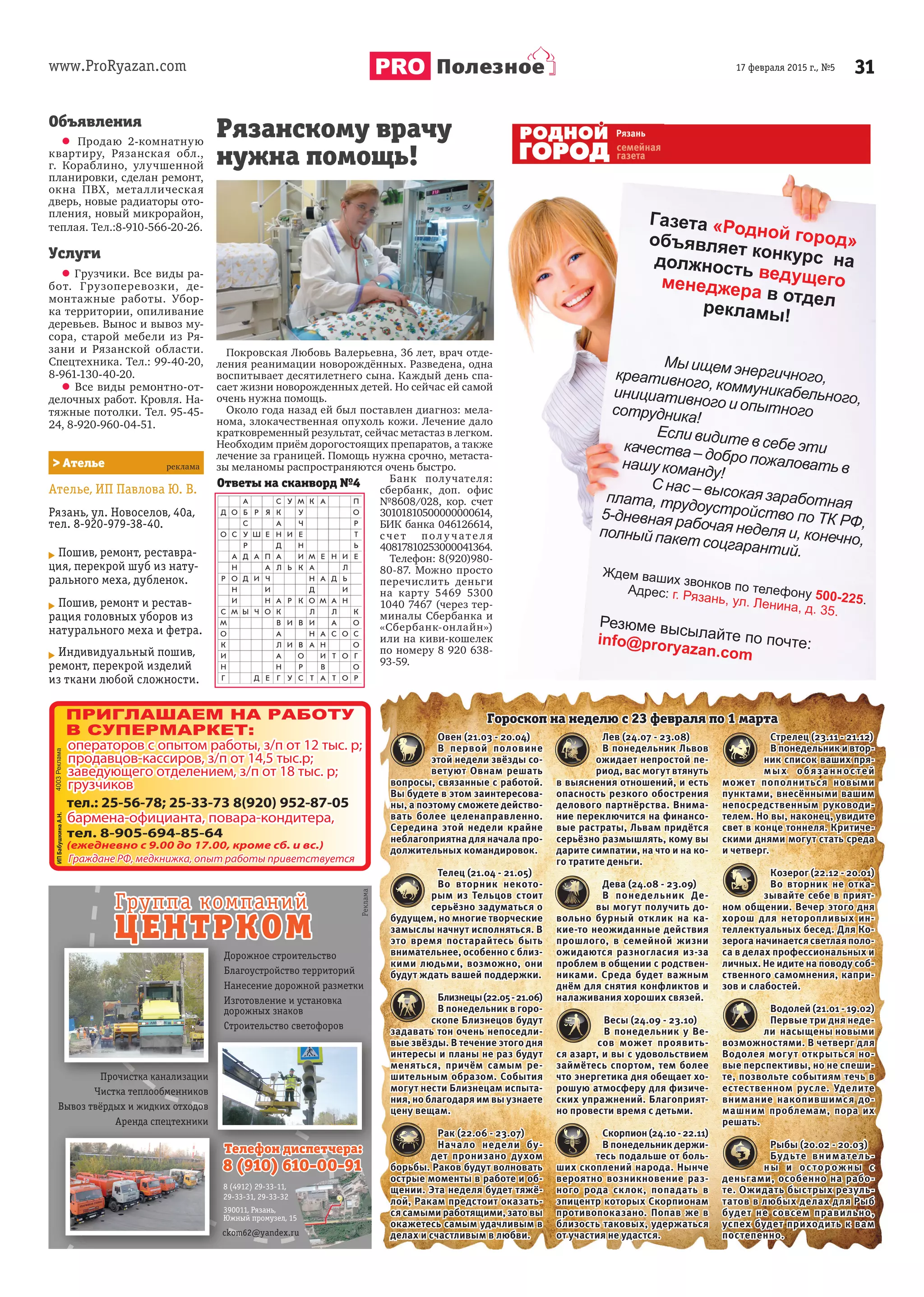 www.ProRyazan.com 3117 февраля 2015 г., №5Полезное
Объявления
 Продаю 2-комнатную
квартиру, Рязанская обл.,
г. Кораблино, улучшенной
планировки, сделан ремонт,
окна ПВХ, металлическая
дверь, новые радиаторы ото-
пления, новый микрорайон,
теплая. Тел.:8-910-566-20-26.
Услуги
 Грузчики. Все виды ра-
бот. Грузоперевозки, де-
монтажные работы. Убор-
ка территории, опиливание
деревьев. Вынос и вывоз му-
сора, старой мебели из Ря-
зани и Рязанской области.
Спецтехника. Тел.: 99-40-20,
8-961-130-40-20.
 Все виды ремонтно-от-
делочных работ. Кровля. На-
тяжные потолки. Тел. 95-45-
24, 8-920-960-04-51.
Овен (21.03 - 20.04)
В первой половине
этой недели звёзды со-
ветуют Овнам решать
вопросы, связанные с работой.
Вы будете в этом заинтересова-
ны, а поэтому сможете действо-
вать более целенаправленно.
Середина этой недели крайне
неблагоприятна для начала про-
должительных командировок.
Телец (21.04 - 21.05)
Во вторник некото-
рым из Тельцов стоит
серьёзно задуматься о
будущем, но многие творческие
замыслы начнут исполняться. В
это время постарайтесь быть
внимательнее, особенно с близ-
кими людьми, возможно, они
будут ждать вашей поддержки.
Близнецы(22.05-21.06)
В понедельник в горо-
скопе Близнецов будут
задавать тон очень непоседли-
вые звёзды. В течение этого дня
интересы и планы не раз будут
меняться, причём самым ре-
шительным образом. События
могут нести Близнецам испыта-
ния, но благодаря им вы узнаете
цену вещам.
Рак (22.06 - 23.07)
Начало недели бу-
дет пронизано духом
борьбы. Раков будут волновать
острые моменты в работе и об-
щении. Эта неделя будет тяжё-
лой, Ракам предстоит оказать-
ся самыми работящими, зато вы
окажетесь самым удачливым в
делах и счастливым в любви.
Лев (24.07 - 23.08)
В понедельник Львов
ожидает непростой пе-
риод, вас могут втянуть
в выяснения отношений, и есть
опасность резкого обострения
делового партнёрства. Внима-
ние переключится на финансо-
вые растраты, Львам придётся
серьёзно размышлять, кому вы
дарите симпатии, на что и на ко-
го тратите деньги.
Дева (24.08 - 23.09)
В понедельник Де-
вы могут получить до-
вольно бурный отклик на ка-
кие-то неожиданные действия
прошлого, в семейной жизни
ожидаются разногласия из-за
проблем в общении с родствен-
никами. Среда будет важным
днём для снятия конфликтов и
налаживания хороших связей.
Весы (24.09 - 23.10)
В понедельник у Ве-
сов может проявить-
ся азарт, и вы с удовольствием
займётесь спортом, тем более
что энергетика дня обещает хо-
рошую атмосферу для физиче-
ских упражнений. Благоприят-
но провести время с детьми.
Скорпион(24.10-22.11)
В понедельник держи-
тесь подальше от боль-
ших скоплений народа. Нынче
вероятно возникновение раз-
ного рода склок, попадать в
эпицентр которых Скорпионам
противопоказано. Попав же в
близость таковых, удержаться
от участия не удастся.
Стрелец (23.11 - 21.12)
В понедельник и втор-
ник список ваших пря-
мых обязанностей
может пополниться новыми
пунктами, внесёнными вашим
непосредственным руководи-
телем. Но вы, наконец, увидите
свет в конце тоннеля. Критиче-
скими днями могут стать среда
и четверг.
Козерог (22.12 - 20.01)
Во вторник не отка-
зывайте себе в прият-
ном общении. Вечер этого дня
хорош для неторопливых ин-
теллектуальных бесед. Для Ко-
зерога начинается светлая поло-
са в делах профессиональных и
личных. Не идите на поводу соб-
ственного самомнения, капри-
зов и слабостей.
Водолей (21.01 - 19.02)
Первые три дня неде-
ли насыщены новыми
возможностями. В четверг для
Водолея могут открыться но-
вые перспективы, но не спеши-
те, позвольте событиям течь в
естественном русле. Уделите
внимание накопившимся до-
машним проблемам, пора их
решать.
Рыбы (20.02 - 20.03)
Будьте вниматель-
ны и осторожны с
деньгами, особенно на рабо-
те. Ожидать быстрых резуль-
татов в любых делах для Рыб
будет не совсем правильно,
успех будет приходить к вам
постепенно.
Гороскоп на неделю с 23 февраля по 1 марта
Ателье, ИП Павлова Ю. В.
Рязань, ул. Новоселов, 40а,
тел. 8-920-979-38-40.
Пошив, ремонт, реставра-
ция, перекрой шуб из нату-
рального меха, дубленок.
Пошив, ремонт и рестав-
рация головных уборов из
натурального меха и фетра.
Индивидуальный пошив,
ремонт, перекрой изделий
из ткани любой сложности.
> Ателье
Дорожное строительство
Благоустройство территорий
Нанесение дорожной разметки
Изготовление и установка
дорожных знаков
Cтроительство светофоров
Прочистка канализации
Чистка теплообменников
Вывоз твёрдых и жидких отходов
Аренда спецтехники
Доро
Благ
Нан
Изго
ПП
отовление и установка
ожных знаков
оительство светофоров
Изго
доро
Cтро
Чистка теплообменниообм ко
Вывоз твёрдых и жидких отходоодо
Аренда спецтехник
ППрПроочичиссттккааа ккананаалилизазацици
б ов
овов
ки
ииии
390011, Рязань,
Южный промузел, 15
ckom62@yandex.ru
8 (4912) 29-33-11,
29-33-31, 29-33-32
Ответы на сканворд №4
Рязанскому врачу
нужна помощь!
Покровская Любовь Валерьевна, 36 лет, врач отде-
ления реанимации новорождённых. Разведена, одна
воспитывает десятилетнего сына. Каждый день спа-
сает жизни новорожденных детей. Но сейчас ей самой
очень нужна помощь.
Около года назад ей был поставлен диагноз: мела-
нома, злокачественная опухоль кожи. Лечение дало
кратковременный результат, сейчас метастаз в легком.
Необходим приём дорогостоящих препаратов, а также
лечение за границей. Помощь нужна срочно, метаста-
зы меланомы распространяются очень быстро.
Банк получателя:
сбербанк, доп. офис
№8608/028, кор. счет
30101810500000000614,
БИК банка 046126614,
с че т по л у чат е л я
40817810253000041364.
Телефон: 8(920)980-
80-87. Можно просто
перечислить деньги
на карту 5469 5300
1040 7467 (через тер-
миналы Сбербанка и
«Сбербанк-онлайн»)
или на киви-кошелек
по номеру 8 920 638-
93-59.
 