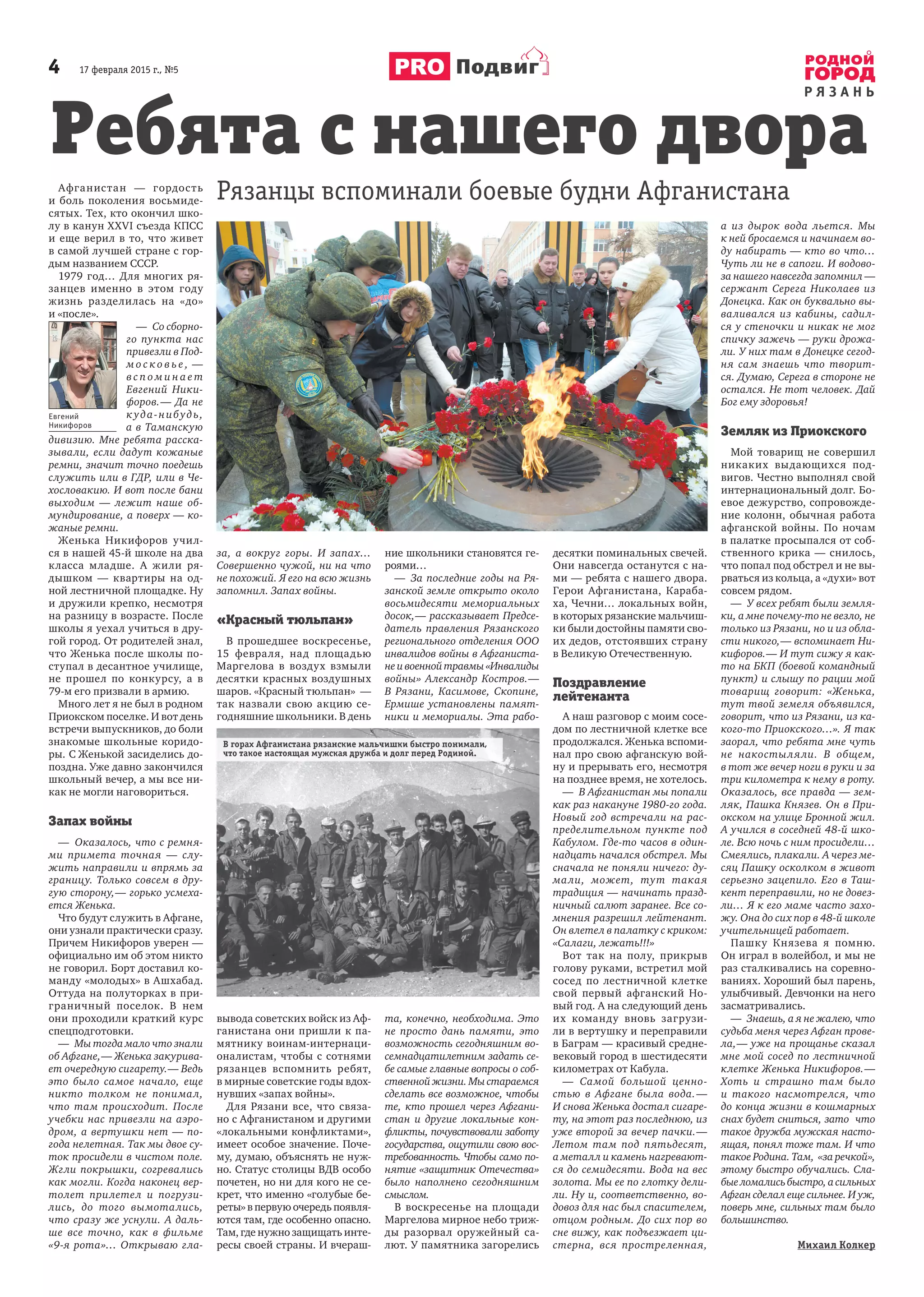 4 17 февраля 2015 г., №5
Р Я З А Н Ь
Подвиг
Афганистан — гордость
и боль поколения восьмиде-
сятых. Тех, кто окончил шко-
лу в канун XXVI съезда КПСС
и еще верил в то, что живет
в самой лучшей стране с гор-
дым названием СССР.
1979 год… Для многих ря-
занцев именно в этом году
жизнь разделилась на «до»
и «после».
— Со сборно-
го пункта нас
привезли в Под-
м о с к о в ь е , —
в с п о м и н а е т
Евгений Ники-
форов.— Да не
к уда-нибудь,
а в Таманскую
дивизию. Мне ребята расска-
зывали, если дадут кожаные
ремни, значит точно поедешь
служить или в ГДР, или в Че-
хословакию. И вот после бани
выходим — лежит наше об-
мундирование, а поверх — ко-
жаные ремни.
Женька Никифоров учил-
ся в нашей 45-й школе на два
класса младше. А жили ря-
дышком — квартиры на од-
ной лестничной площадке. Ну
и дружили крепко, несмотря
на разницу в возрасте. После
школы я уехал учиться в дру-
гой город. От родителей знал,
что Женька после школы по-
ступал в десантное училище,
не прошел по конкурсу, а в
79-м его призвали в армию.
Много лет я не был в родном
Приокском поселке. И вот день
встречи выпускников, до боли
знакомые школьные коридо-
ры. С Женькой засиделись до-
поздна. Уже давно закончился
школьный вечер, а мы все ни-
как не могли наговориться.
Запах войны
— Оказалось, что с ремня-
ми примета точная — слу-
жить направили и впрямь за
границу. Только совсем в дру-
гую сторону,— горько усмеха-
ется Женька.
Что будут служить в Афгане,
они узнали практически сразу.
Причем Никифоров уверен —
официально им об этом никто
не говорил. Борт доставил ко-
манду «молодых» в Ашхабад.
Оттуда на полуторках в при-
граничный поселок. В нем
они проходили краткий курс
спецподготовки.
— Мы тогда мало что знали
об Афгане,— Женька закурива-
ет очередную сигарету.— Ведь
это было самое начало, еще
никто толком не понимал,
что там происходит. После
учебки нас привезли на аэро-
дром, а вертушки нет — по-
года нелетная. Так мы двое су-
ток просидели в чистом поле.
Жгли покрышки, согревались
как могли. Когда наконец вер-
толет прилетел и погрузи-
лись, до того вымотались,
что сразу же уснули. А даль-
ше все точно, как в фильме
«9-я рота»… Открываю гла-
за, а вокруг горы. И запах…
Совершенно чужой, ни на что
не похожий. Я его на всю жизнь
запомнил. Запах войны.
«Красный тюльпан»
В прошедшее воскресенье,
15 февраля, над площадью
Маргелова в воздух взмыли
десятки красных воздушных
шаров. «Красный тюльпан» —
так назвали свою акцию се-
годняшние школьники. В день
вывода советских войск из Аф-
ганистана они пришли к па-
мятнику воинам-интернаци-
оналистам, чтобы с сотнями
рязанцев вспомнить ребят,
в мирные советские годы вдох-
нувших «запах войны».
Для Рязани все, что связа-
но с Афганистаном и другими
«локальными конфликтами»,
имеет особое значение. Поче-
му, думаю, объяснять не нуж-
но. Статус столицы ВДВ особо
почетен, но ни для кого не се-
крет, что именно «голубые бе-
реты» в первую очередь появля-
ются там, где особенно опасно.
Там, где нужно защищать инте-
ресы своей страны. И вчераш-
ние школьники становятся ге-
роями…
— За последние годы на Ря-
занской земле открыто около
восьмидесяти мемориальных
досок,— рассказывает Предсе-
датель правления Рязанского
регионального отделения ООО
инвалидов войны в Афганиста-
неивоеннойтравмы«Инвалиды
войны» Александр Костров.—
В Рязани, Касимове, Скопине,
Ермише установлены памят-
ники и мемориалы. Эта рабо-
та, конечно, необходима. Это
не просто дань памяти, это
возможность сегодняшним во-
семнадцатилетним задать се-
бе самые главные вопросы о соб-
ственной жизни. Мы стараемся
сделать все возможное, чтобы
те, кто прошел через Афгани-
стан и другие локальные кон-
фликты, почувствовали заботу
государства, ощутили свою вос-
требованность. Чтобы само по-
нятие «защитник Отечества»
было наполнено сегодняшним
смыслом.
В воскресенье на площади
Маргелова мирное небо триж-
ды разорвал оружейный са-
лют. У памятника загорелись
десятки поминальных свечей.
Они навсегда останутся с на-
ми — ребята с нашего двора.
Герои Афганистана, Караба-
ха, Чечни… локальных войн,
в которых рязанские мальчиш-
ки были достойны памяти сво-
их дедов, отстоявших страну
в Великую Отечественную.
Поздравление
лейтенанта
А наш разговор с моим сосе-
дом по лестничной клетке все
продолжался. Женька вспоми-
нал про свою афганскую вой-
ну и прерывать его, несмотря
на позднее время, не хотелось.
— В Афганистан мы попали
как раз накануне 1980-го года.
Новый год встречали на рас-
пределительном пункте под
Кабулом. Где-то часов в один-
надцать начался обстрел. Мы
сначала не поняли ничего: ду-
мали, может, тут такая
традиция — начинать празд-
ничный салют заранее. Все со-
мнения разрешил лейтенант.
Он влетел в палатку с криком:
«Салаги, лежать!!!»
Вот так на полу, прикрыв
голову руками, встретил мой
сосед по лестничной клетке
свой первый афганский Но-
вый год. А на следующий день
их команду вновь загрузи-
ли в вертушку и переправили
в Баграм — красивый средне-
вековый город в шестидесяти
километрах от Кабула.
— Самой большой ценно-
стью в Афгане была вода.—
И снова Женька достал сигаре-
ту, на этот раз последнюю, из
уже второй за вечер пачки.—
Летом там под пятьдесят,
а металл и камень нагревают-
ся до семидесяти. Вода на вес
золота. Мы ее по глотку дели-
ли. Ну и, соответственно, во-
довоз для нас был спасителем,
отцом родным. До сих пор во
сне вижу, как подъезжает ци-
стерна, вся простреленная,
а из дырок вода льется. Мы
к ней бросаемся и начинаем во-
ду набирать — кто во что…
Чуть ли не в сапоги. И водово-
за нашего навсегда запомнил —
сержант Серега Николаев из
Донецка. Как он буквально вы-
валивался из кабины, садил-
ся у стеночки и никак не мог
спичку зажечь — руки дрожа-
ли. У них там в Донецке сегод-
ня сам знаешь что творит-
ся. Думаю, Серега в стороне не
остался. Не тот человек. Дай
Бог ему здоровья!
Земляк из Приокского
Мой товарищ не совершил
никаких выдающихся под-
вигов. Честно выполнял свой
интернациональный долг. Бо-
евое дежурство, сопровожде-
ние колонн, обычная работа
афганской войны. По ночам
в палатке просыпался от соб-
ственного крика — снилось,
что попал под обстрел и не вы-
рваться из кольца, а «духи» вот
совсем рядом.
— У всех ребят были земля-
ки, а мне почему-то не везло, не
только из Рязани, но и из обла-
сти никого,— вспоминает Ни-
кифоров.— И тут сижу я как-
то на БКП (боевой командный
пункт) и слышу по рации мой
товарищ говорит: «Женька,
тут твой земеля объявился,
говорит, что из Рязани, из ка-
кого-то Приокского…». Я так
заорал, что ребята мне чуть
не накостыляли. В общем,
в тот же вечер ноги в руки и за
три километра к нему в роту.
Оказалось, все правда — зем-
ляк, Пашка Князев. Он в При-
окском на улице Бронной жил.
А учился в соседней 48-й шко-
ле. Всю ночь с ним просидели…
Смеялись, плакали. А через ме-
сяц Пашку осколком в живот
серьезно зацепило. Его в Таш-
кент переправили, но не довез-
ли… Я к его маме часто захо-
жу. Она до сих пор в 48-й школе
учительницей работает.
Пашку Князева я помню.
Он играл в волейбол, и мы не
раз сталкивались на соревно-
ваниях. Хороший был парень,
улыбчивый. Девчонки на него
засматривались.
— Знаешь, а я не жалею, что
судьба меня через Афган прове-
ла,— уже на прощанье сказал
мне мой сосед по лестничной
клетке Женька Никифоров.—
Хоть и страшно там было
и такого насмотрелся, что
до конца жизни в кошмарных
снах будет сниться, зато что
такое дружба мужская насто-
ящая, понял тоже там. И что
такое Родина. Там, «за речкой»,
этому быстро обучались. Сла-
быеломалисьбыстро,асильных
Афган сделал еще сильнее. И уж,
поверь мне, сильных там было
большинство.
Михаил Колкер
Ребята с нашего двора
Рязанцы вспоминали боевые будни Афганистана
Евгений
Никифоров
В горах Афганистана рязанские мальчишки быстро понимали,
что такое настоящая мужская дружба и долг перед Родиной.
 