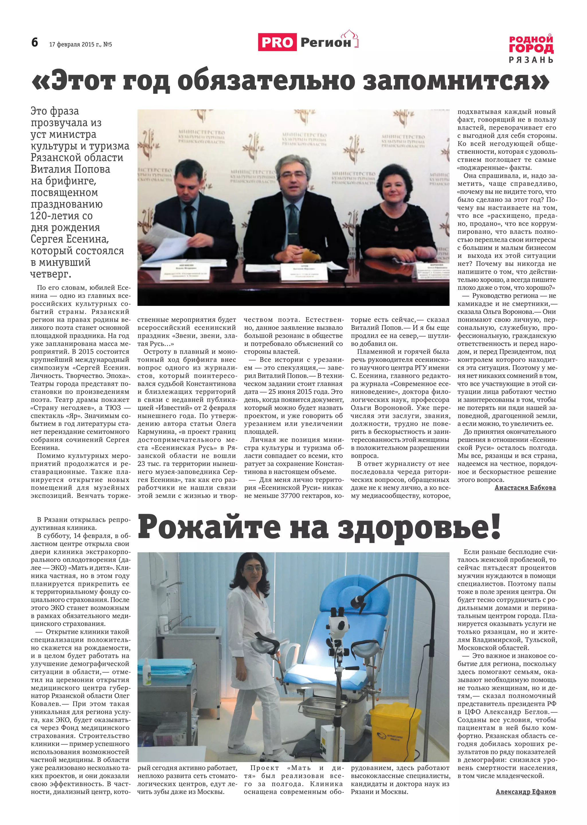 6       17 февраля 2015 г., №5
Р Я З А Н Ь
Регион
В Рязани открылась репро-
дуктивная клиника.
В субботу, 14 февраля, в об-
ластном центре открыла свои
двери клиника экстракорпо-
рального оплодотворения (да-
лее — ЭКО) «Мать и дитя». Кли-
ника частная, но в этом году
планируется прикрепить ее
к территориальному фонду со-
циального страхования. После
этого ЭКО станет возможным
в рамках обязательного меди-
цинского страхования.
—  Открытие клиники такой
специализации положитель-
но скажется на рождаемости,
и  в  целом будет работать на
улучшение демографической
ситуации в  области, — отме-
тил на церемонии открытия
медицинского центра губер-
натор Рязанской области Олег
Ковалев. — При этом такая
уникальная для региона услу-
га, как ЭКО, будет оказывать-
ся через Фонд медицинского
страхования. Строительство
клиники — пример успешного
использования возможностей
частной медицины. В области
уже реализовано несколько та-
ких проектов, и они доказали
свою эффективность. В  част-
ности, диализный центр, кото-
рый сегодня активно работает,
неплохо развита сеть стомато-
логических центров, едут ле-
чить зубы даже из Москвы.
Пр о е к т «Мат ь и  д и-
тя» был реализован все-
го за полгода. К линика
оснащена современным обо-
рудованием, здесь работают
высококлассные специалисты,
кандидаты и доктора наук из
Рязани и Москвы.
Если раньше бесплодие счи-
талось женской проблемой, то
сейчас пятьдесят процентов
мужчин нуждаются в помощи
специалистов. Поэтому папы
тоже в поле зрения центра. Он
будет тесно сотрудничать с ро-
дильными домами и  перина-
тальным центром города. Пла-
нируется оказывать услуги не
только рязанцам, но и  жите-
лям Владимирской, Тульской,
Московской областей.
—  Это важное и знаковое со-
бытие для региона, поскольку
здесь помогают семьям, ока-
зывают необходимую помощь
не только женщинам, но и де-
тям, — сказал полномочный
представитель президента РФ
в  ЦФО Александр Беглов. —
Созданы все условия, чтобы
пациентам в  ней было ком-
фортно. Рязанская область се-
годня добилась хороших ре-
зультатов по ряду показателей
в демографии: снизился уро-
вень смертности населения,
в том числе младенческой.
Александр Ефанов
Это фраза
прозвучала из
уст министра
культуры и туризма
Рязанской области
Виталия Попова
на брифинге,
посвященном
празднованию
120-летия со
дня рождения
Сергея Есенина,
который состоялся
в минувший
четверг.
По его словам, юбилей Есе-
нина — одно из главных все-
российских культурных со-
бытий страны. Рязанский
регион на правах родины ве-
ликого поэта станет основной
площадкой праздника. На год
уже запланирована масса ме-
роприятий. В 2015 состоится
крупнейший международный
симпозиум «Сергей Есенин.
Личность. Творчество. Эпоха».
Театры города представят по-
становки по произведениям
поэта. Театр драмы покажет
«Страну негодяев», а  ТЮЗ  —
спектакль «Яр». Значимым со-
бытием в год литературы ста-
нет переиздание семитомного
собрания сочинений Сергея
Есенина.
Помимо культурных меро-
приятий продолжатся и  ре-
ставрационные. Также пла-
нируется открытие новых
помещений для музейных
экспозиций. Венчать торже-
ственные мероприятия будет
всероссийский есенинский
праздник «Звени, звени, зла-
тая Русь…»
Остроту в плавный и моно-
тонный ход брифинга внес
вопрос одного из журнали-
стов, который поинтересо-
вался судьбой Константинова
и  близлежащих территорий
в  связи с  недавней публика-
цией «Известий» от 2 февраля
нынешнего года. По утверж-
дению автора статьи Олега
Кармунина, «в проект границ
достопримечательного ме-
ста «Есенинская Русь» в  Ря-
занской области не вошли
23 тыс. га территории нынеш-
него музея-заповедника Сер-
гея Есенина», так как его раз-
работчики не нашли связи
этой земли с жизнью и твор-
чеством поэта. Естествен-
но, данное заявление вызвало
большой резонанс в обществе
и потребовало объяснений со
стороны властей.
—  Все истории с  урезани-
ем — это спекуляция, — заве-
рил Виталий Попов. — В техни-
ческом задании стоит главная
дата — 25 июня 2015 года. Это
день, когда появится документ,
который можно будет назвать
проектом, и уже говорить об
урезанием или увеличении
площадей.
Личная же позиция мини-
стра культуры и  туризма об-
ласти совпадает со всеми, кто
ратует за сохранение Констан-
тинова в настоящем объеме.
—  Для меня лично террито-
рия «Есенинской Руси» никак
не меньше 37700 гектаров, ко-
торые есть сейчас, — сказал
Виталий Попов. — И я бы еще
продлил ее на север, — шутли-
во добавил он.
Пламенной и горячей была
речь руководителя есенинско-
го научного центра РГУ имени
С. Есенина, главного редакто-
ра журнала «Современное есе-
ниноведение», доктора фило-
логических наук, профессора
Ольги Вороновой. Уже пере-
числяя эти заслуги, звания,
должности, трудно не пове-
рить в бескорыстность и заин-
тересованность этой женщины
в положительном разрешении
вопроса.
В ответ журналисту от нее
последовала череда ритори-
ческих вопросов, обращенных
даже не к нему лично, а ко все-
му медиасообществу, которое,
подхватывая каждый новый
факт, говорящий не в пользу
властей, переворачивает его
с выгодной для себя стороны.
Ко всей негодующей обще-
ственности, которая с удоволь-
ствием поглощает те самые
«поджаренные» факты.
Она спрашивала, и, надо за-
метить, чаще справедливо,
«почему вы не видите того, что
было сделано за этот год? По-
чему вы настаиваете на том,
что все «расхищено, преда-
но, продано», что все коррум-
пировано, что власть полно-
стью переплела свои интересы
с большим и малым бизнесом
и   выхода их этой ситуации
нет? Почему вы никогда не
напишите о том, что действи-
тельно хорошо, а всегда пишите
плохо даже о том, что хорошо?»
—  Руководство региона — не
камикадзе и не смертники, —
сказала Ольга Воронова. — Они
понимают свою личную, пер-
сональную, служебную, про-
фессиональную, гражданскую
ответственность и перед наро-
дом, и перед Президентом, под
контролем которого находит-
ся эта ситуация. Поэтому у ме-
ня нет никаких сомнений в том,
что все участвующие в этой си-
туации лица работают честно
и заинтересованы в том, чтобы
не потерять ни пяди нашей за-
поведной, драгоценной земли,
а если можно, то увеличить ее.
До принятия окончательного
решения в отношении «Есенин-
ской Руси» осталось полгода.
Мы все, рязанцы и вся страна,
надеемся на честное, порядоч-
ное и  бескорыстное решение
этого вопроса.
Анастасия Бабкова
Рожайте на здоровье!
«Этот год обязательно запомнится»
 