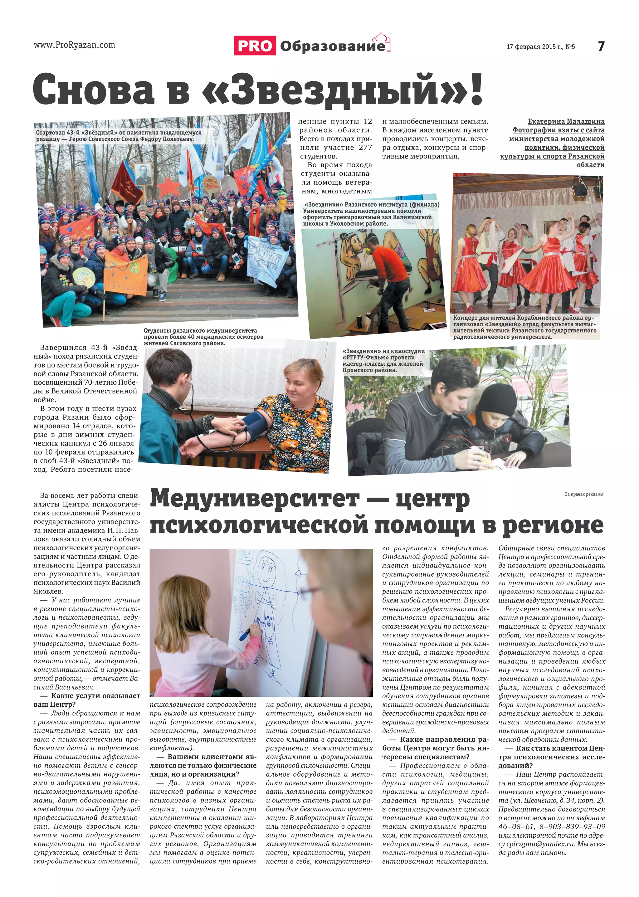 www.ProRyazan.com 717 февраля 2015 г., №5Образование
Завершился 43-й «Звёзд-
ный» поход рязанских студен-
тов по местам боевой и трудо-
вой славы Рязанской области,
посвященный 70-летию Побе-
ды в Великой Отечественной
войне.
В этом году в шести вузах
города Рязани было сфор-
мировано 14 отрядов, кото-
рые в дни зимних студен-
ческих каникул с 26 января
по 10 февраля отправились
в свой 43-й «Звездный» по-
ход. Ребята посетили насе-
ленные пункты 12
районов области.
Всего в походах при-
няли участие 277
студентов.
Во время похода
студенты оказыва-
ли помощь ветера-
нам, многодетным
и малообеспеченным семьям.
В каждом населенном пункте
проводились концерты, вече-
ра отдыха, конкурсы и спор-
тивные мероприятия.
Екатерина Малашина
Фотографии взяты с сайта
министерства молодежной
политики, физической
культуры и спорта Рязанской
области
За восемь лет работы специ-
алисты Центра психологиче-
ских исследований Рязанского
государственного университе-
та имени академика И.П. Пав-
лова оказали солидный объем
психологических услуг органи-
зациям и частным лицам. О де-
ятельности Центра рассказал
его руководитель, кандидат
психологических наук Василий
Яковлев.
— У нас работают лучшие
в регионе специалисты-психо-
логи и психотерапевты, веду-
щие преподаватели факуль-
тета клинической психологии
университета, имеющие боль-
шой опыт успешной психоди-
агностической, экспертной,
консультационной и коррекци-
онной работы,— отмечает Ва-
силий Васильевич.
— Какие услуги оказывает
ваш Центр?
— Люди обращаются к нам
с разными запросами, при этом
значительная часть их свя-
зана с психологическими про-
блемами детей и подростков.
Наши специалисты эффектив-
но помогают детям с сенсор-
но-двигательными нарушени-
ями и задержками развития,
психоэмоциональными пробле-
мами, дают обоснованные ре-
комендации по выбору будущей
профессиональной деятельно-
сти. Помощь взрослым кли-
ентам часто подразумевает
консультации по проблемам
супружеских, семейных и дет-
ско-родительских отношений,
психологическое сопровождение
при выходе из кризисных ситу-
аций (стрессовые состояния,
зависимости, эмоциональное
выгорание, внутриличностные
конфликты).
— Вашими клиентами яв-
ляются не только физические
лица, но и организации?
— Да, имея опыт прак-
тической работы в качестве
психологов в разных органи-
зациях, сотрудники Центра
компетентны в оказании ши-
рокого спектра услуг организа-
циям Рязанской области и дру-
гих регионов. Организациям
мы помогаем в оценке потен-
циала сотрудников при приеме
на работу, включении в резерв,
аттестации, выдвижении на
руководящие должности, улуч-
шении социально-психологиче-
ского климата в организации,
разрешении межличностных
конфликтов и формировании
групповой сплоченности. Специ-
альное оборудование и мето-
дики позволяют диагностиро-
вать лояльность сотрудников
и оценить степень риска их ра-
боты для безопасности органи-
зации. В лабораториях Центра
или непосредственно в органи-
зации проводятся тренинги
коммуникативной компетент-
ности, креативности, уверен-
ности в себе, конструктивно-
го разрешения конфликтов.
Отдельной формой работы яв-
ляется индивидуальное кон-
сультирование руководителей
и сотрудников организации по
решению психологических про-
блем любой сложности. В целях
повышения эффективности де-
ятельности организации мы
оказываем услуги по психологи-
ческому сопровождению марке-
тинговых проектов и реклам-
ных акций, а также проводим
психологическую экспертизу но-
вовведений в организации. Поло-
жительные отзывы были полу-
чены Центром по результатам
обучения сотрудников органов
юстиции основам диагностики
дееспособности граждан при со-
вершении гражданско-правовых
действий.
— Какие направления ра-
боты Центра могут быть ин-
тересны специалистам?
— Профессионалам в обла-
сти психологии, медицины,
других отраслей социальной
практики и студентам пред-
лагается принять участие
в специализированных циклах
повышения квалификации по
таким актуальным практи-
кам, как трансактный анализ,
недирективный гипноз, геш-
тальт-терапия и телесно-ори-
ентированная психотерапия.
Обширные связи специалистов
Центра в профессиональной сре-
де позволяют организовывать
лекции, семинары и тренин-
ги практически по любому на-
правлению психологии с пригла-
шением ведущих ученых России.
Регулярно выполняя исследо-
вания в рамках грантов, диссер-
тационных и других научных
работ, мы предлагаем консуль-
тативную, методическую и ин-
формационную помощь в орга-
низации и проведении любых
научных исследований психо-
логического и социального про-
филя, начиная с адекватной
формулировки гипотезы и под-
бора лицензированных исследо-
вательских методик и закан-
чивая максимально полным
пакетом программ статисти-
ческой обработки данных.
— Как стать клиентом Цен-
тра психологических иссле-
дований?
— Наш Центр располагает-
ся на втором этаже фармацев-
тического корпуса университе-
та (ул. Шевченко, д.34, корп. 2).
Предварительно договориться
о встрече можно по телефонам
46–08–61, 8–903–839–93–09
или электронной почте по адре-
су cpirzgmu@yandex.ru. Мы всег-
да рады вам помочь.
Снова в «Звездный»!
Стартовал 43-й «Звёздный» от памятника выдающемуся
рязанцу — Герою Советского Союза Федору Полетаеву.
Завершился 43-й «Звёзд-
Студенты рязанского медуниверситета
провели более 40 медицинских осмотров
жителей Сасовского района.
«Звездники» Рязанского института (филиала)
Университета машиностроения помогли
оформить тренировочный зал Калининской
школы в Ухоловском районе.
Концерт для жителей Кораблинского района ор-
ганизовал «Звездный» отряд факультета вычис-
лительной техники Рязанского государственного
радиотехнического университета.
«Звездники» из киностудии
«РГРТУ-Фильм» провели
мастер-классы для жителей
Пронского района.
Медуниверситет — центр
психологической помощи в регионе
 