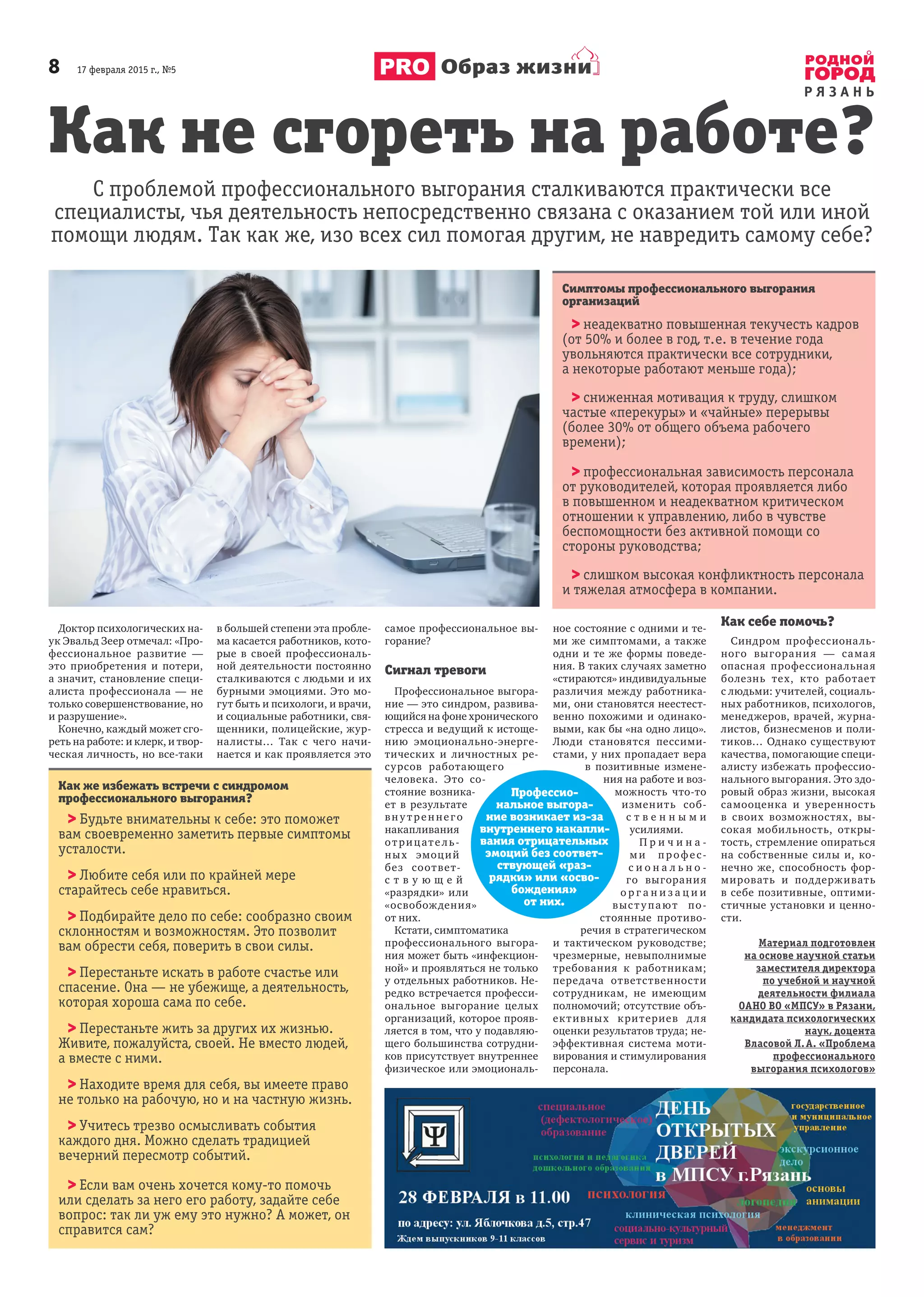 8       17 февраля 2015 г., №5
Р Я З А Н Ь
Образ жизни
Доктор психологических на-
ук Эвальд Зеер отмечал: «Про-
фессиональное развитие  —
это приобретения и  потери,
а значит, становление специ-
алиста профессионала  — не
только совершенствование, но
и разрушение».
Конечно, каждый может сго-
реть на работе: и клерк, и твор-
ческая личность, но все-таки
в большей степени эта пробле-
ма касается работников, кото-
рые в  своей профессиональ-
ной деятельности постоянно
сталкиваются с людьми и их
бурными эмоциями. Это мо-
гут быть и психологи, и врачи,
и социальные работники, свя-
щенники, полицейские, жур-
налисты… Так с  чего начи-
нается и как проявляется это
самое профессиональное вы-
горание?
Сигнал тревоги
Профессиональное выгора-
ние — это синдром, развива-
ющийся на фоне хронического
стресса и ведущий к истоще-
нию эмоционально-энерге-
тических и  личностных ре-
сурсов работающего
человека. Это со-
стояние возника-
ет в  результате
вн у т реннего
накапливания
отрицате ль-
ных эмоций
без соответ-
с т в у ю щ е й
«разрядки» или
«освобождения»
от них.
Кстати, симптоматика
профессионального выгора-
ния может быть «инфекцион-
ной» и проявляться не только
у отдельных работников. Не-
редко встречается професси-
ональное выгорание целых
организаций, которое прояв-
ляется в том, что у подавляю-
щего большинства сотрудни-
ков присутствует внутреннее
физическое или эмоциональ-
ное состояние с одними и те-
ми же симптомами, а также
одни и те же формы поведе-
ния. В таких случаях заметно
«стираются» индивидуальные
различия между работника-
ми, они становятся неестест-
венно похожими и одинако-
выми, как бы «на одно лицо».
Люди становятся пессими-
стами, у них пропадает вера
в  позитивные измене-
ния на работе и воз-
можность что-то
изменить соб-
с т в е н н ы м и
усилиями.
П р и ч и н а -
ми п рофес-
с и о н а л ь н о -
го выгорания
о р г а н и з а ц и и
выступают по-
стоянные противо-
речия в стратегическом
и  тактическом руководстве;
чрезмерные, невыполнимые
требования к  работникам;
передача ответственности
сотрудникам, не имеющим
полномочий; отсутствие объ-
ективных критериев для
оценки результатов труда; не-
эффективная система моти-
вирования и стимулирования
персонала.
Как себе помочь?
Синдром профессиональ-
ного выгорания  — самая
опасная профессиональная
болезнь тех, кто работает
с людьми: учителей, социаль-
ных работников, психологов,
менеджеров, врачей, журна-
листов, бизнесменов и поли-
тиков… Однако существуют
качества, помогающие специ-
алисту избежать профессио-
нального выгорания. Это здо-
ровый образ жизни, высокая
самооценка и  уверенность
в  своих возможностях, вы-
сокая мобильность, откры-
тость, стремление опираться
на собственные силы и,  ко-
нечно же, способность фор-
мировать и  поддерживать
в себе позитивные, оптими-
стичные установки и ценно-
сти.
Материал подготовлен
на основе научной статьи
заместителя директора
по учебной и научной
деятельности филиала
ОАНО ВО «МПСУ» в Рязани,
кандидата психологических
наук, доцента
Власовой Л. А. «Проблема
профессионального
выгорания психологов»
Как не сгореть на работе?
С проблемой профессионального выгорания сталкиваются практически все
специалисты, чья деятельность непосредственно связана с оказанием той или иной
помощи людям. Так как же, изо всех сил помогая другим, не навредить самому себе?
Как же избежать встречи с синдромом
профессионального выгорания?
> Будьте внимательны к себе: это поможет
вам своевременно заметить первые симптомы
усталости.
> Любите себя или по крайней мере
старайтесь себе нравиться.
> Подбирайте дело по себе: сообразно своим
склонностям и возможностям. Это позволит
вам обрести себя, поверить в свои силы.
> Перестаньте искать в работе счастье или
спасение. Она — не убежище, а деятельность,
которая хороша сама по себе.
> Перестаньте жить за других их жизнью.
Живите, пожалуйста, своей. Не вместо людей,
а вместе с ними.
> Находите время для себя, вы имеете право
не только на рабочую, но и на частную жизнь.
> Учитесь трезво осмысливать события
каждого дня. Можно сделать традицией
вечерний пересмотр событий.
> Если вам очень хочется кому-то помочь
или сделать за него его работу, задайте себе
вопрос: так ли уж ему это нужно? А может, он
справится сам?
Симптомы профессионального выгорания
организаций
> неадекватно повышенная текучесть кадров
(от 50% и более в год, т. е. в течение года
увольняются практически все сотрудники,
а некоторые работают меньше года);
> сниженная мотивация к труду, слишком
частые «перекуры» и «чайные» перерывы
(более 30% от общего объема рабочего
времени);
> профессиональная зависимость персонала
от руководителей, которая проявляется либо
в повышенном и неадекватном критическом
отношении к управлению, либо в чувстве
беспомощности без активной помощи со
стороны руководства;
> слишком высокая конфликтность персонала
и тяжелая атмосфера в компании.
Профессио-
нальное выгора-
ние возникает из-за
внутреннего накапли-
вания отрицательных
эмоций без соответ-
ствующей «раз-
рядки» или «осво-
бождения»
от них.
 