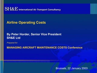 By Peter Horder, Senior Vice President 
SH&E Ltd 
Brussels, 22 January 2003 
Airline Operating Costs 
Prepared for: 
MANAGING AIRCRAFT MAINTENANCE COSTS Conference 
 