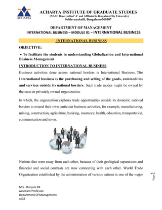 ACHARYA INSTITUTE OF GRADUATE STUDIES
(NAAC Reaccredited ‘A’ and Affiliated to Bengaluru City University)
Soldevanahalli, Bengaluru-560107
DEPARTMENT OF MANAGEMENT
INTERNATIONAL BUSINESS – MODULE 01 – INTERNATIONAL BUSINESS
Mrs. Manjula BK
Assistant Professor
Department Of Management
AIGS
Page
1
INTERNATIONAL BUSINESS
OBJECTIVE:
 To facilitate the students in understanding Globalization and International
Business Management
INTRODUCTION TO INTERNATIONAL BUSINESS
Business activities done across national borders is International Business. The
International business is the purchasing and selling of the goods, commodities
and services outside its national borders. Such trade modes might be owned by
the state or privately owned organization.
In which, the organization explores trade opportunities outside its domestic national
borders to extend their own particular business activities, for example, manufacturing,
mining, construction, agriculture, banking, insurance, health, education, transportation,
communication and so on.
Nations that were away from each other, because of their geological separations and
financial and social contrasts are now connecting with each other. World Trade
Organization established by the administration of various nations is one of the major
 