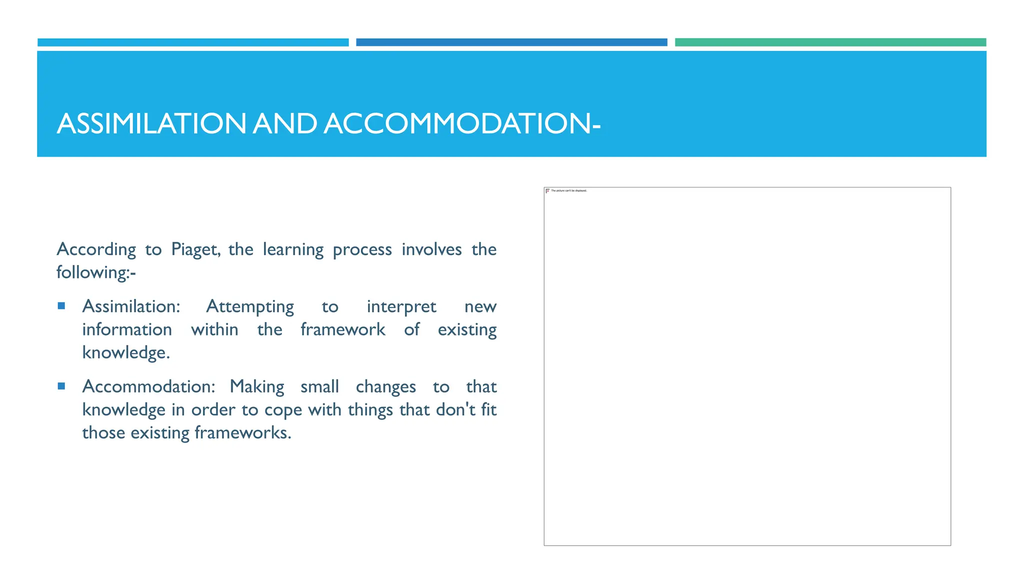 ASSIMILATION AND ACCOMMODATION-
According to Piaget, the learning process involves the
following:-
 Assimilation: Attempting to interpret new
information within the framework of existing
knowledge.
 Accommodation: Making small changes to that
knowledge in order to cope with things that don't fit
those existing frameworks.
 