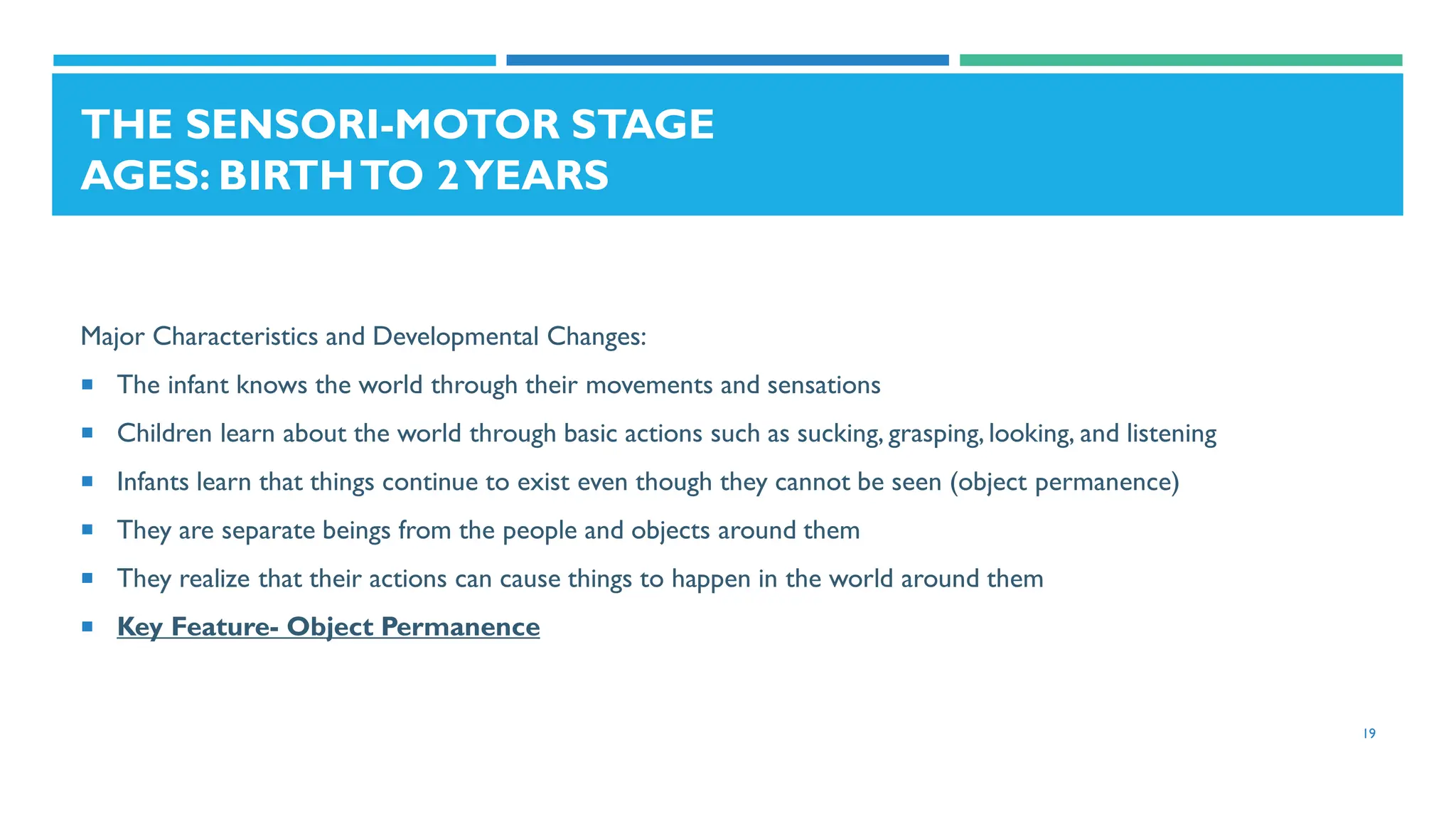 THE SENSORI-MOTOR STAGE
AGES: BIRTHTO 2YEARS
Major Characteristics and Developmental Changes:
 The infant knows the world through their movements and sensations
 Children learn about the world through basic actions such as sucking, grasping, looking, and listening
 Infants learn that things continue to exist even though they cannot be seen (object permanence)
 They are separate beings from the people and objects around them
 They realize that their actions can cause things to happen in the world around them
 Key Feature- Object Permanence
19
 