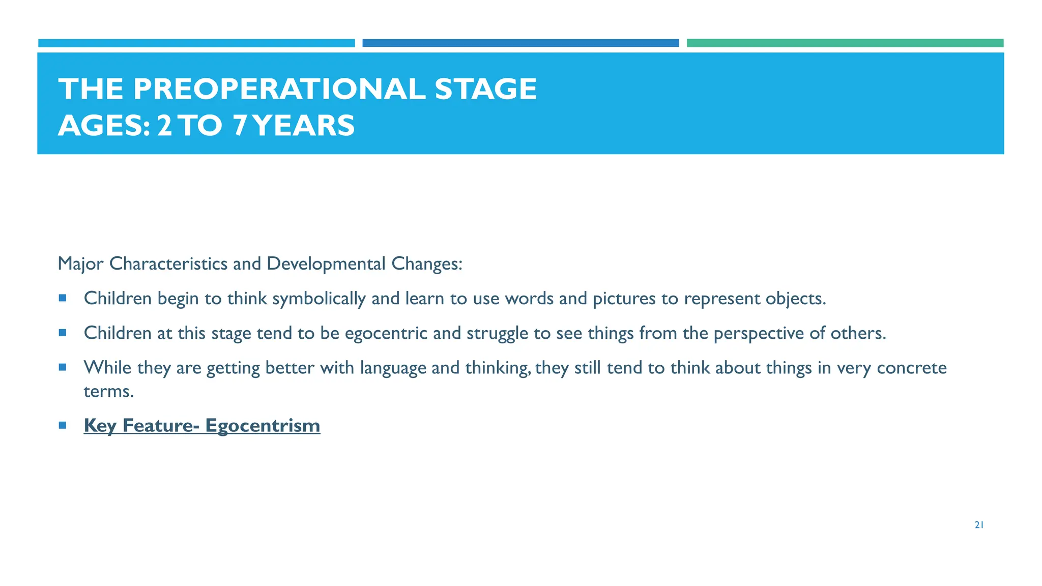 THE PREOPERATIONAL STAGE
AGES: 2TO 7YEARS
Major Characteristics and Developmental Changes:
 Children begin to think symbolically and learn to use words and pictures to represent objects.
 Children at this stage tend to be egocentric and struggle to see things from the perspective of others.
 While they are getting better with language and thinking, they still tend to think about things in very concrete
terms.
 Key Feature- Egocentrism
21
 