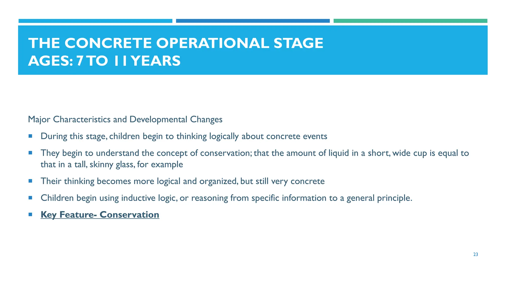 THE CONCRETE OPERATIONAL STAGE
AGES: 7TO 11YEARS
Major Characteristics and Developmental Changes
 During this stage, children begin to thinking logically about concrete events
 They begin to understand the concept of conservation; that the amount of liquid in a short, wide cup is equal to
that in a tall, skinny glass, for example
 Their thinking becomes more logical and organized, but still very concrete
 Children begin using inductive logic, or reasoning from specific information to a general principle.
 Key Feature- Conservation
23
 