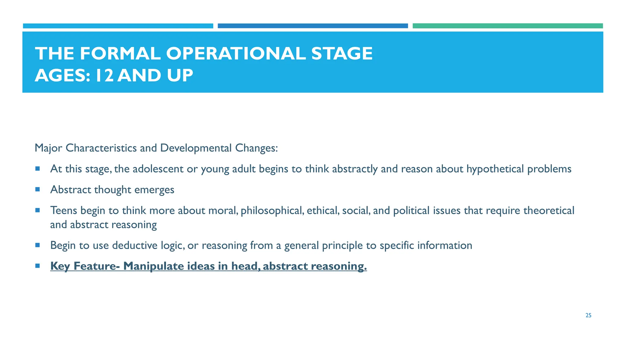 THE FORMAL OPERATIONAL STAGE
AGES: 12 AND UP
Major Characteristics and Developmental Changes:
 At this stage, the adolescent or young adult begins to think abstractly and reason about hypothetical problems
 Abstract thought emerges
 Teens begin to think more about moral, philosophical, ethical, social, and political issues that require theoretical
and abstract reasoning
 Begin to use deductive logic, or reasoning from a general principle to specific information
 Key Feature- Manipulate ideas in head, abstract reasoning.
25
 