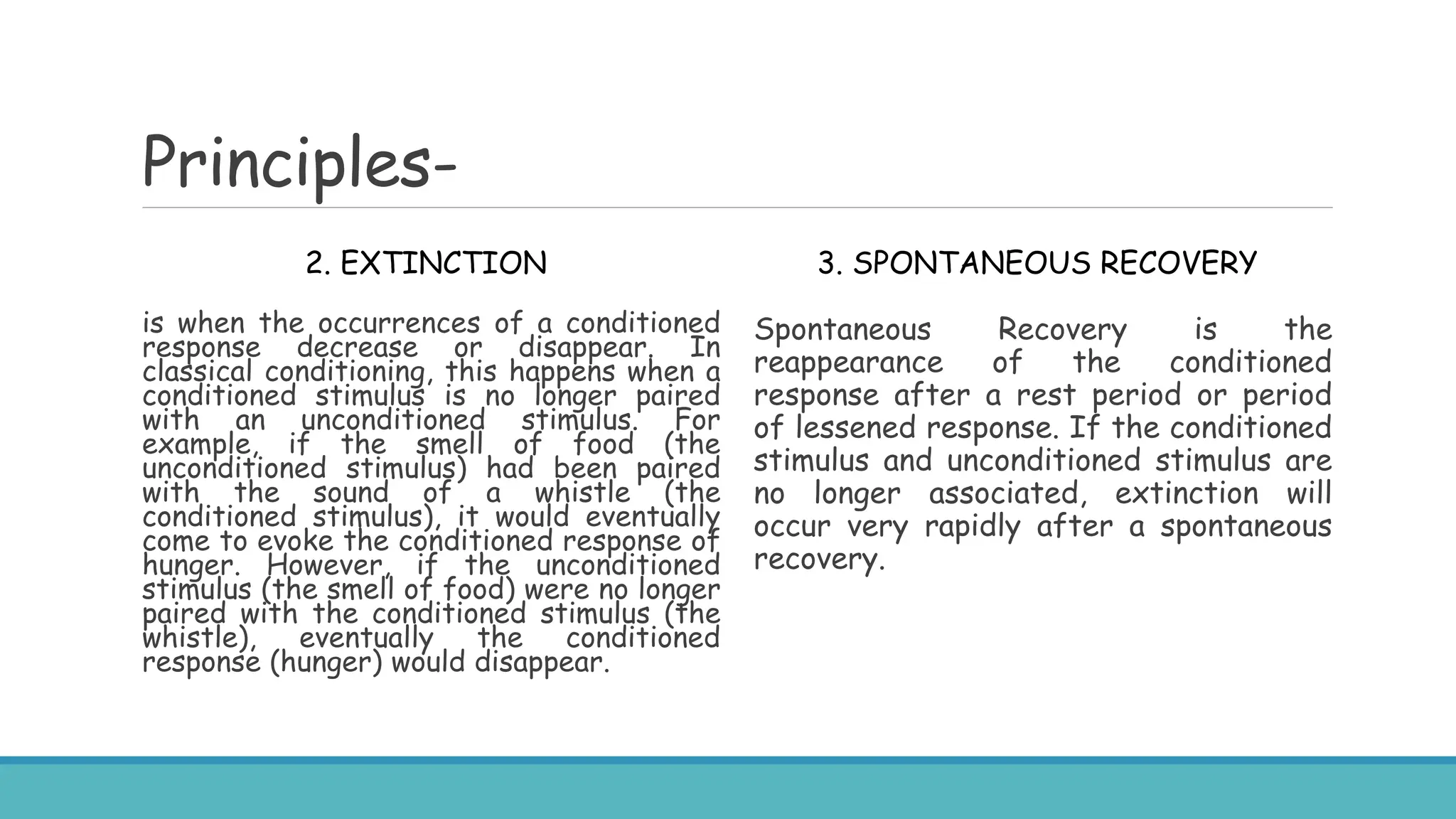 Principles-
2. EXTINCTION
is when the occurrences of a conditioned
response decrease or disappear. In
classical conditioning, this happens when a
conditioned stimulus is no longer paired
with an unconditioned stimulus. For
example, if the smell of food (the
unconditioned stimulus) had been paired
with the sound of a whistle (the
conditioned stimulus), it would eventually
come to evoke the conditioned response of
hunger. However, if the unconditioned
stimulus (the smell of food) were no longer
paired with the conditioned stimulus (the
whistle), eventually the conditioned
response (hunger) would disappear.
3. SPONTANEOUS RECOVERY
Spontaneous Recovery is the
reappearance of the conditioned
response after a rest period or period
of lessened response. If the conditioned
stimulus and unconditioned stimulus are
no longer associated, extinction will
occur very rapidly after a spontaneous
recovery.
 