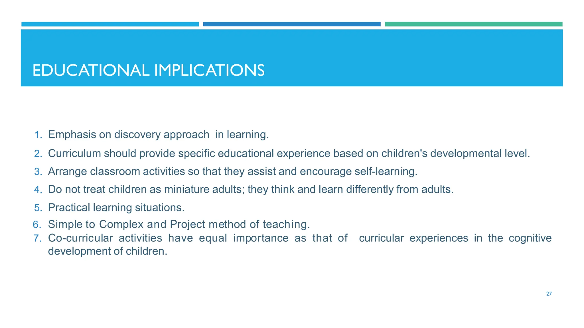 EDUCATIONAL IMPLICATIONS
1. Emphasis on discovery approach in learning.
2. Curriculum should provide specific educational experience based on children's developmental level.
3. Arrange classroom activities so that they assist and encourage self-learning.
4. Do not treat children as miniature adults; they think and learn differently from adults.
5. Practical learning situations.
6. Simple to Complex and Project method of teaching.
7. Co-curricular activities have equal importance as that of curricular experiences in the cognitive
development of children.
27
 