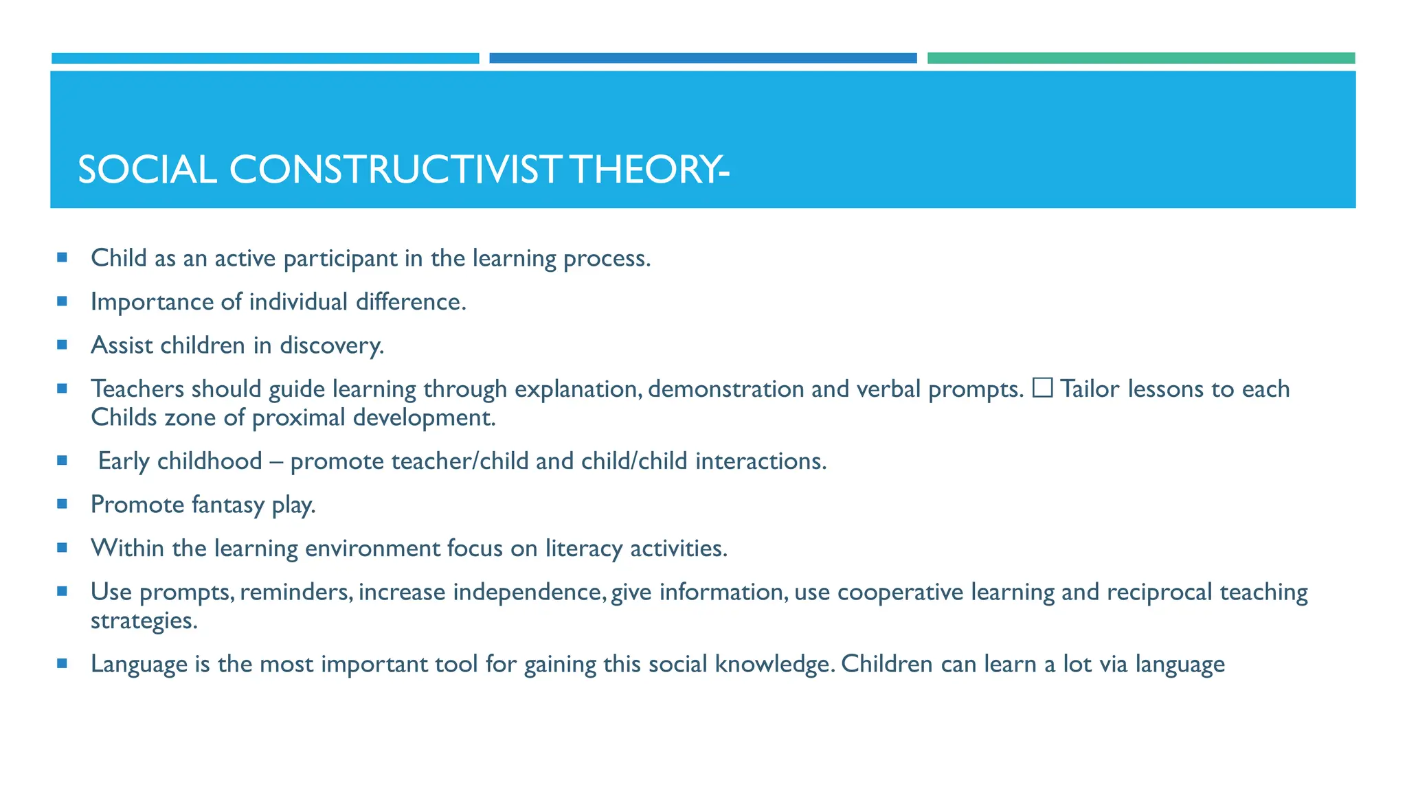 SOCIAL CONSTRUCTIVISTTHEORY-
 Child as an active participant in the learning process.
 Importance of individual difference.
 Assist children in discovery.
 Teachers should guide learning through explanation, demonstration and verbal prompts. Tailor lessons to each
Childs zone of proximal development.
 Early childhood – promote teacher/child and child/child interactions.
 Promote fantasy play.
 Within the learning environment focus on literacy activities.
 Use prompts, reminders, increase independence,give information, use cooperative learning and reciprocal teaching
strategies.
 Language is the most important tool for gaining this social knowledge. Children can learn a lot via language
 