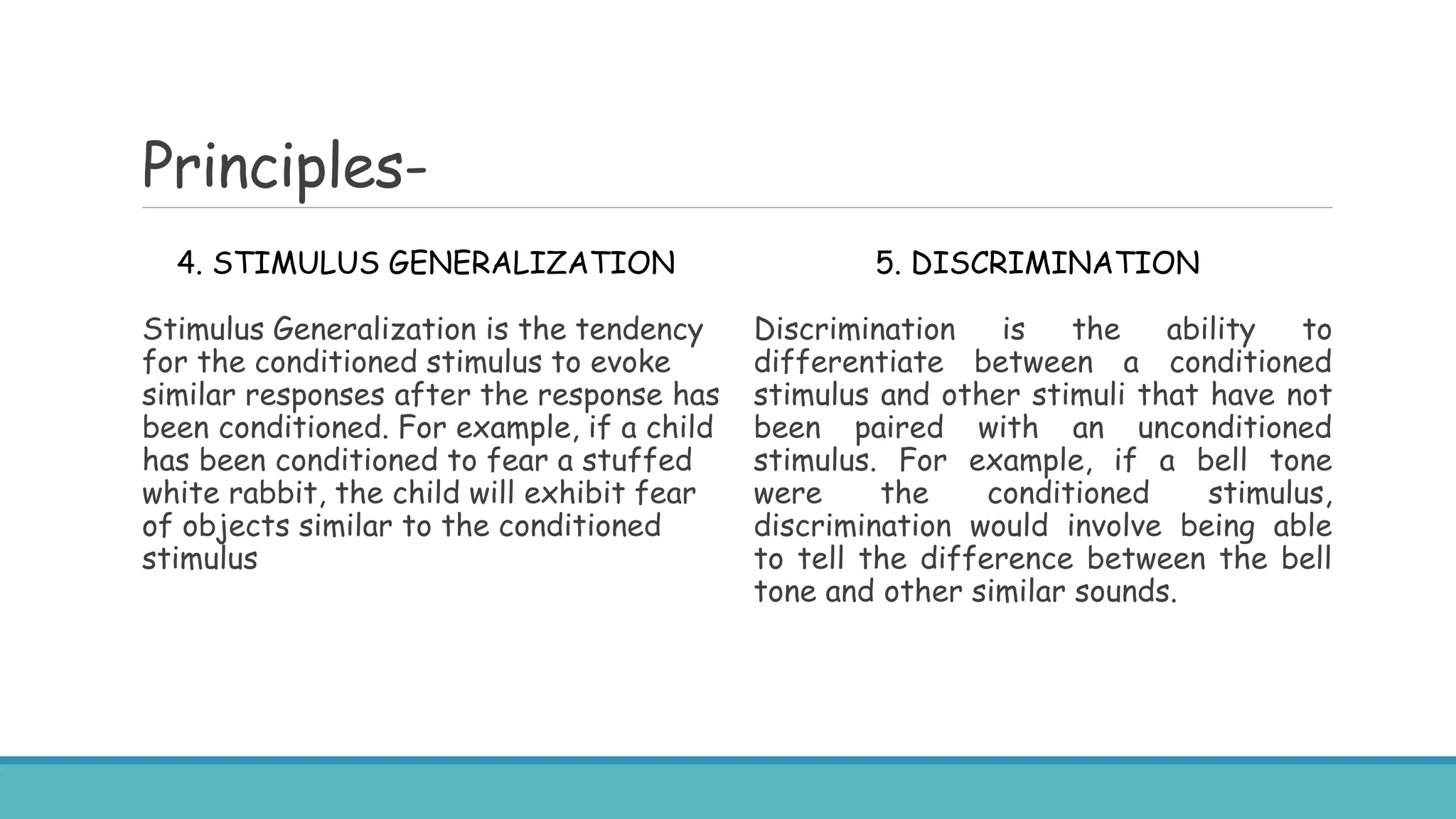 Principles-
4. STIMULUS GENERALIZATION
Stimulus Generalization is the tendency
for the conditioned stimulus to evoke
similar responses after the response has
been conditioned. For example, if a child
has been conditioned to fear a stuffed
white rabbit, the child will exhibit fear
of objects similar to the conditioned
stimulus
5. DISCRIMINATION
Discrimination is the ability to
differentiate between a conditioned
stimulus and other stimuli that have not
been paired with an unconditioned
stimulus. For example, if a bell tone
were the conditioned stimulus,
discrimination would involve being able
to tell the difference between the bell
tone and other similar sounds.
 