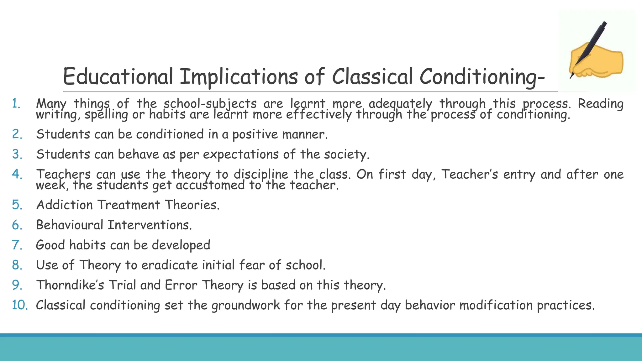 Educational Implications of Classical Conditioning-
1. Many things of the school-subjects are learnt more adequately through this process. Reading
writing, spelling or habits are learnt more effectively through the process of conditioning.
2. Students can be conditioned in a positive manner.
3. Students can behave as per expectations of the society.
4. Teachers can use the theory to discipline the class. On first day, Teacher’s entry and after one
week, the students get accustomed to the teacher.
5. Addiction Treatment Theories.
6. Behavioural Interventions.
7. Good habits can be developed
8. Use of Theory to eradicate initial fear of school.
9. Thorndike’s Trial and Error Theory is based on this theory.
10. Classical conditioning set the groundwork for the present day behavior modification practices.
 