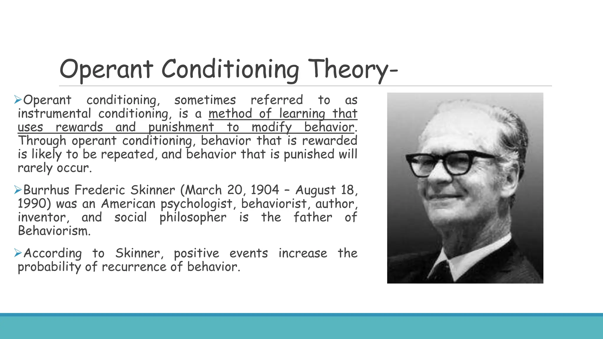 Operant Conditioning Theory-
Operant conditioning, sometimes referred to as
instrumental conditioning, is a method of learning that
uses rewards and punishment to modify behavior.
Through operant conditioning, behavior that is rewarded
is likely to be repeated, and behavior that is punished will
rarely occur.
Burrhus Frederic Skinner (March 20, 1904 – August 18,
1990) was an American psychologist, behaviorist, author,
inventor, and social philosopher is the father of
Behaviorism.
According to Skinner, positive events increase the
probability of recurrence of behavior.
 