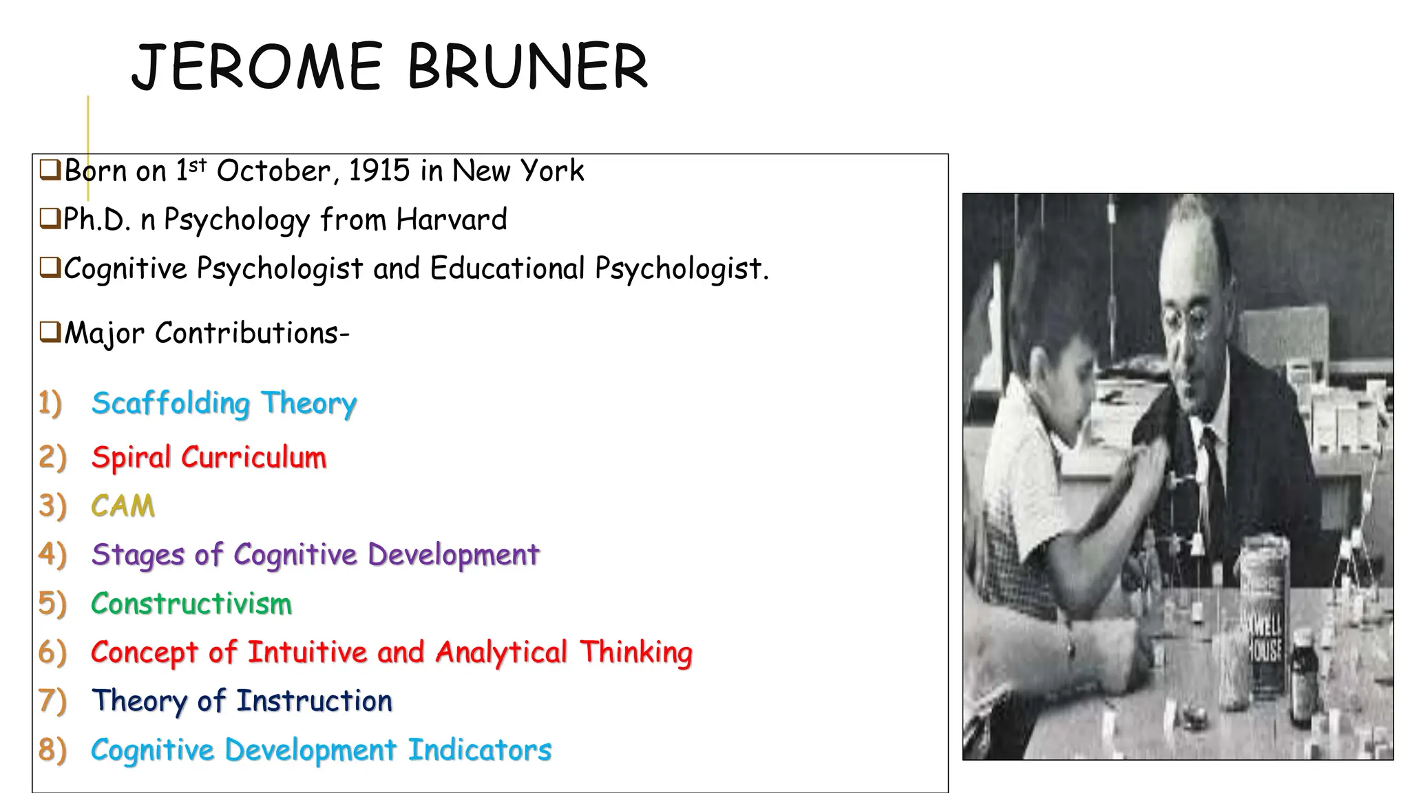 JEROME BRUNER
Born on 1st October, 1915 in New York
Ph.D. n Psychology from Harvard
Cognitive Psychologist and Educational Psychologist.
Major Contributions-
1) Scaffolding Theory
2) Spiral Curriculum
3) CAM
4) Stages of Cognitive Development
5) Constructivism
6) Concept of Intuitive and Analytical Thinking
7) Theory of Instruction
8) Cognitive Development Indicators
 