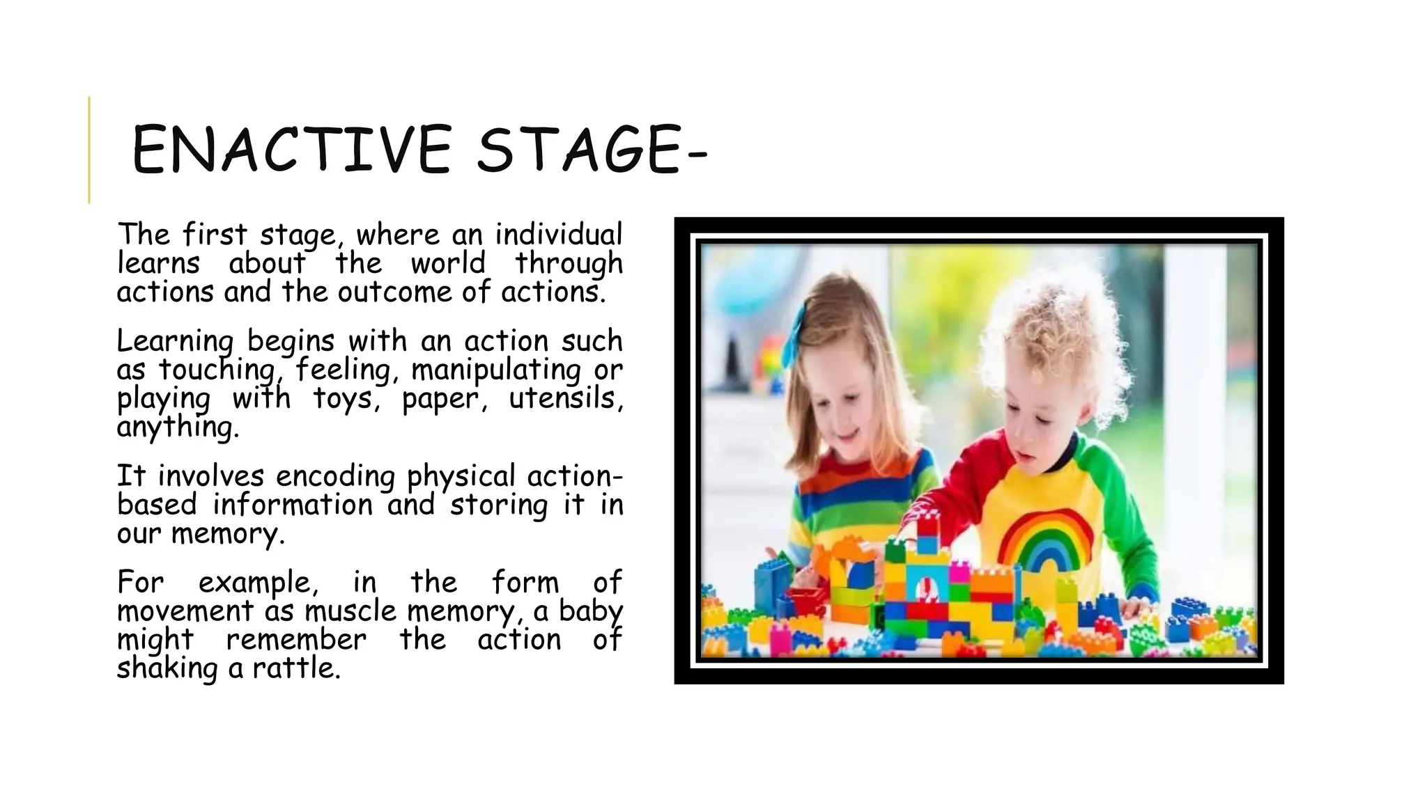 ENACTIVE STAGE-
The first stage, where an individual
learns about the world through
actions and the outcome of actions.
Learning begins with an action such
as touching, feeling, manipulating or
playing with toys, paper, utensils,
anything.
It involves encoding physical action-
based information and storing it in
our memory.
For example, in the form of
movement as muscle memory, a baby
might remember the action of
shaking a rattle.
 