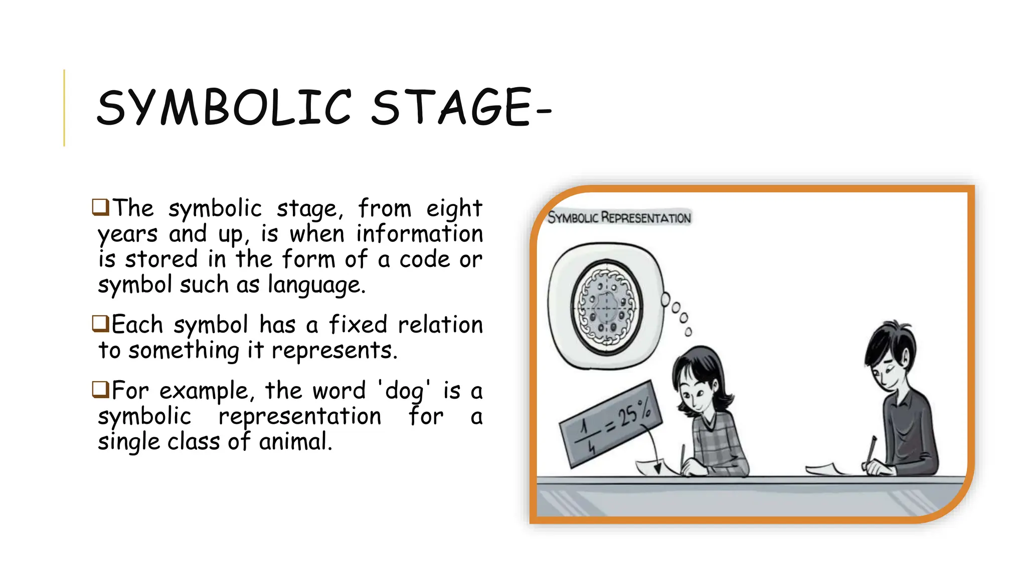 SYMBOLIC STAGE-
The symbolic stage, from eight
years and up, is when information
is stored in the form of a code or
symbol such as language.
Each symbol has a fixed relation
to something it represents.
For example, the word 'dog' is a
symbolic representation for a
single class of animal.
 