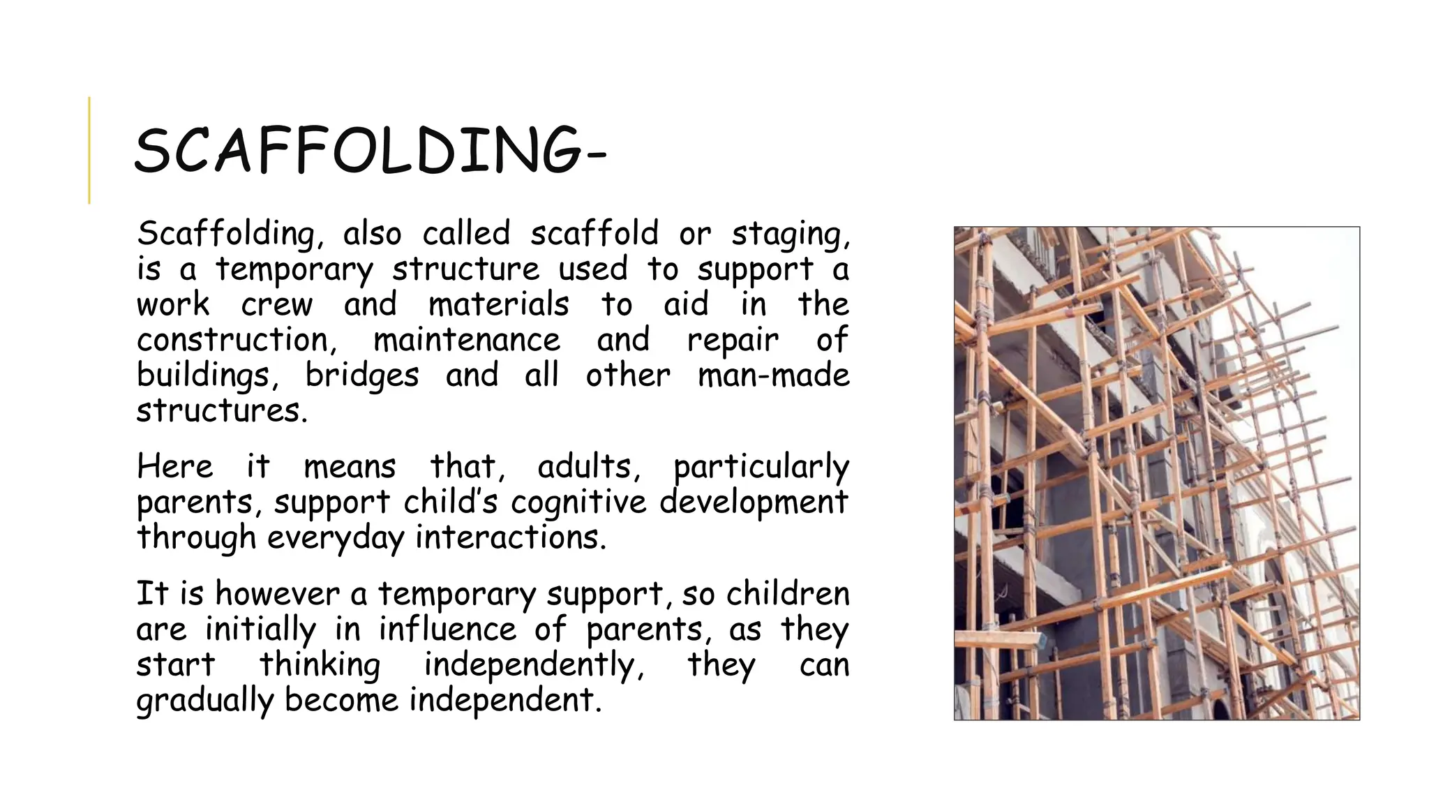 SCAFFOLDING-
Scaffolding, also called scaffold or staging,
is a temporary structure used to support a
work crew and materials to aid in the
construction, maintenance and repair of
buildings, bridges and all other man-made
structures.
Here it means that, adults, particularly
parents, support child’s cognitive development
through everyday interactions.
It is however a temporary support, so children
are initially in influence of parents, as they
start thinking independently, they can
gradually become independent.
 